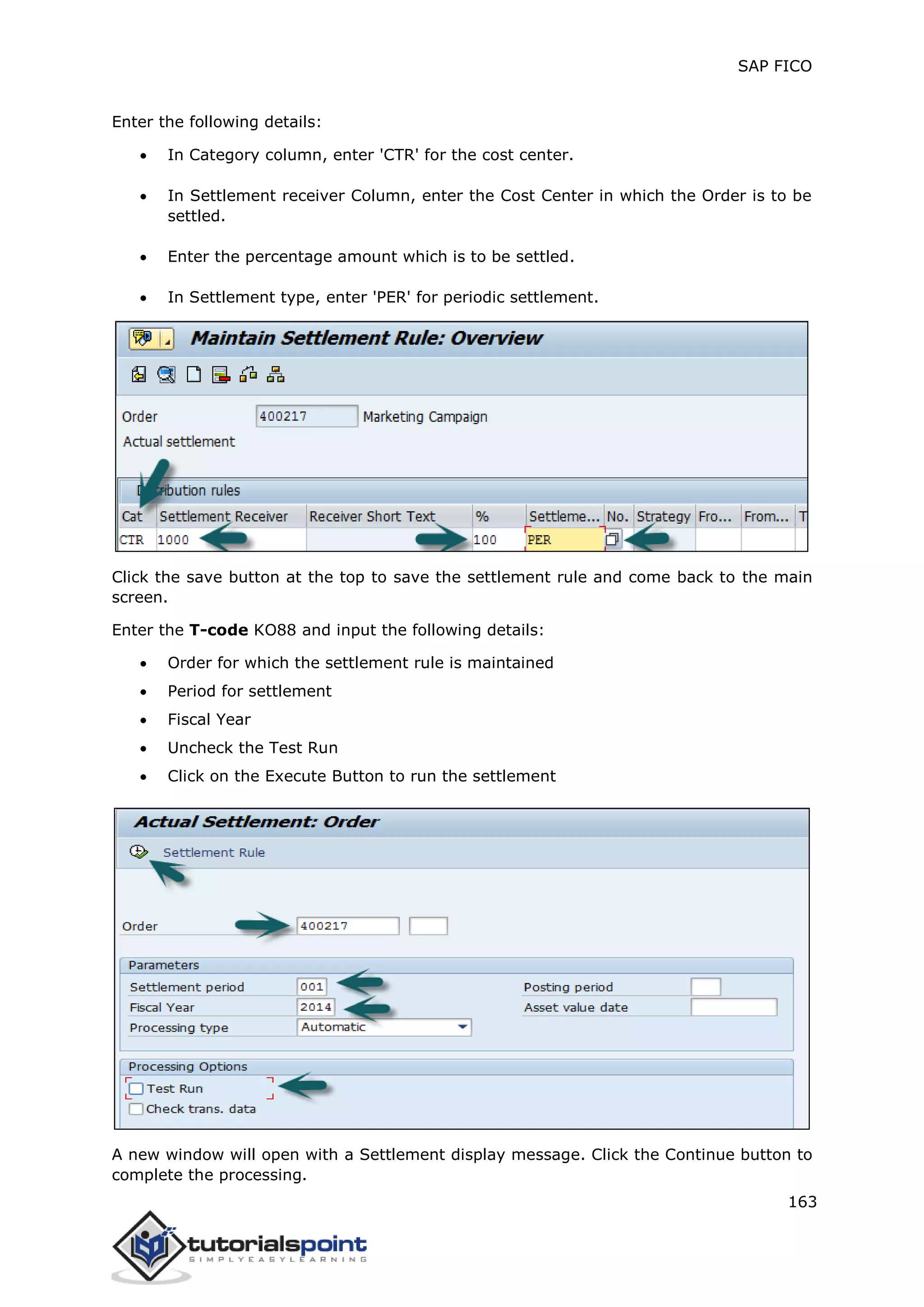 SAP FICO
163
Enter the following details:
 In Category column, enter 'CTR' for the cost center.
 In Settlement receiver Column, enter the Cost Center in which the Order is to be
settled.
 Enter the percentage amount which is to be settled.
 In Settlement type, enter 'PER' for periodic settlement.
Click the save button at the top to save the settlement rule and come back to the main
screen.
Enter the T-code KO88 and input the following details:
 Order for which the settlement rule is maintained
 Period for settlement
 Fiscal Year
 Uncheck the Test Run
 Click on the Execute Button to run the settlement
A new window will open with a Settlement display message. Click the Continue button to
complete the processing.
 