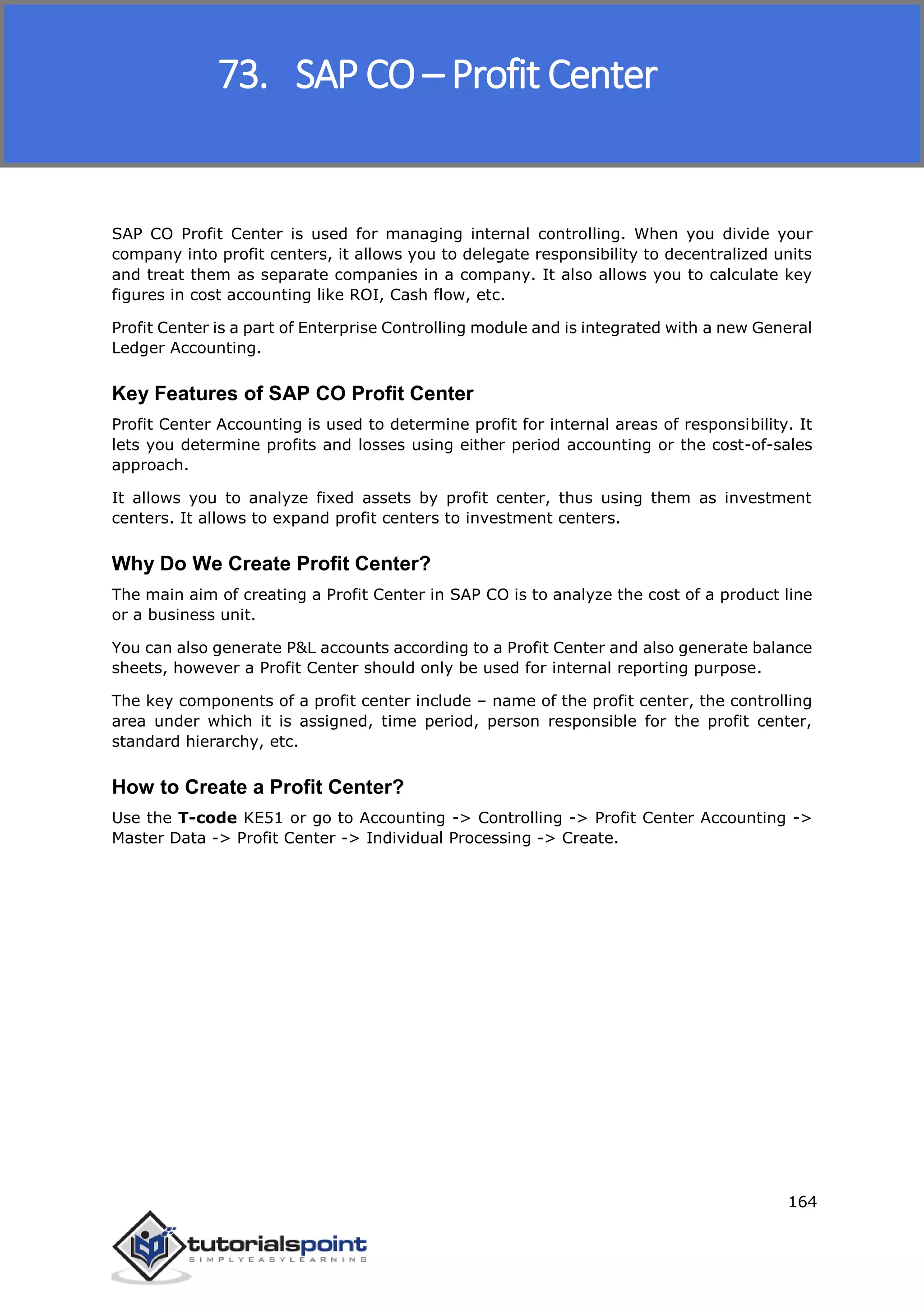 SAP FICO
164
SAP CO Profit Center is used for managing internal controlling. When you divide your
company into profit centers, it allows you to delegate responsibility to decentralized units
and treat them as separate companies in a company. It also allows you to calculate key
figures in cost accounting like ROI, Cash flow, etc.
Profit Center is a part of Enterprise Controlling module and is integrated with a new General
Ledger Accounting.
Key Features of SAP CO Profit Center
Profit Center Accounting is used to determine profit for internal areas of responsibility. It
lets you determine profits and losses using either period accounting or the cost-of-sales
approach.
It allows you to analyze fixed assets by profit center, thus using them as investment
centers. It allows to expand profit centers to investment centers.
Why Do We Create Profit Center?
The main aim of creating a Profit Center in SAP CO is to analyze the cost of a product line
or a business unit.
You can also generate P&L accounts according to a Profit Center and also generate balance
sheets, however a Profit Center should only be used for internal reporting purpose.
The key components of a profit center include – name of the profit center, the controlling
area under which it is assigned, time period, person responsible for the profit center,
standard hierarchy, etc.
How to Create a Profit Center?
Use the T-code KE51 or go to Accounting -> Controlling -> Profit Center Accounting ->
Master Data -> Profit Center -> Individual Processing -> Create.
73. SAP CO – Profit Center
 