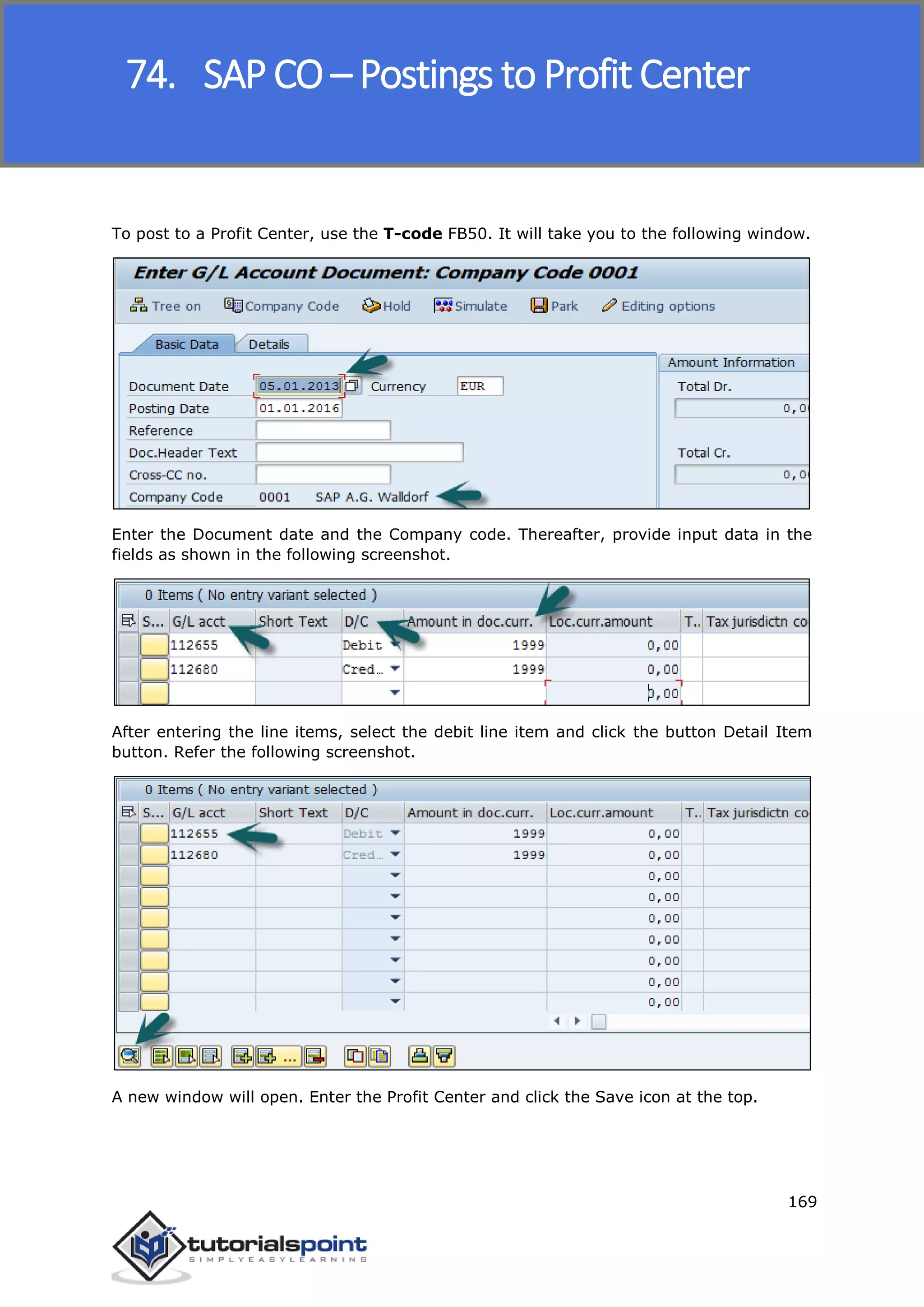 SAP FICO
169
To post to a Profit Center, use the T-code FB50. It will take you to the following window.
Enter the Document date and the Company code. Thereafter, provide input data in the
fields as shown in the following screenshot.
After entering the line items, select the debit line item and click the button Detail Item
button. Refer the following screenshot.
A new window will open. Enter the Profit Center and click the Save icon at the top.
74. SAP CO – Postings to Profit Center
 