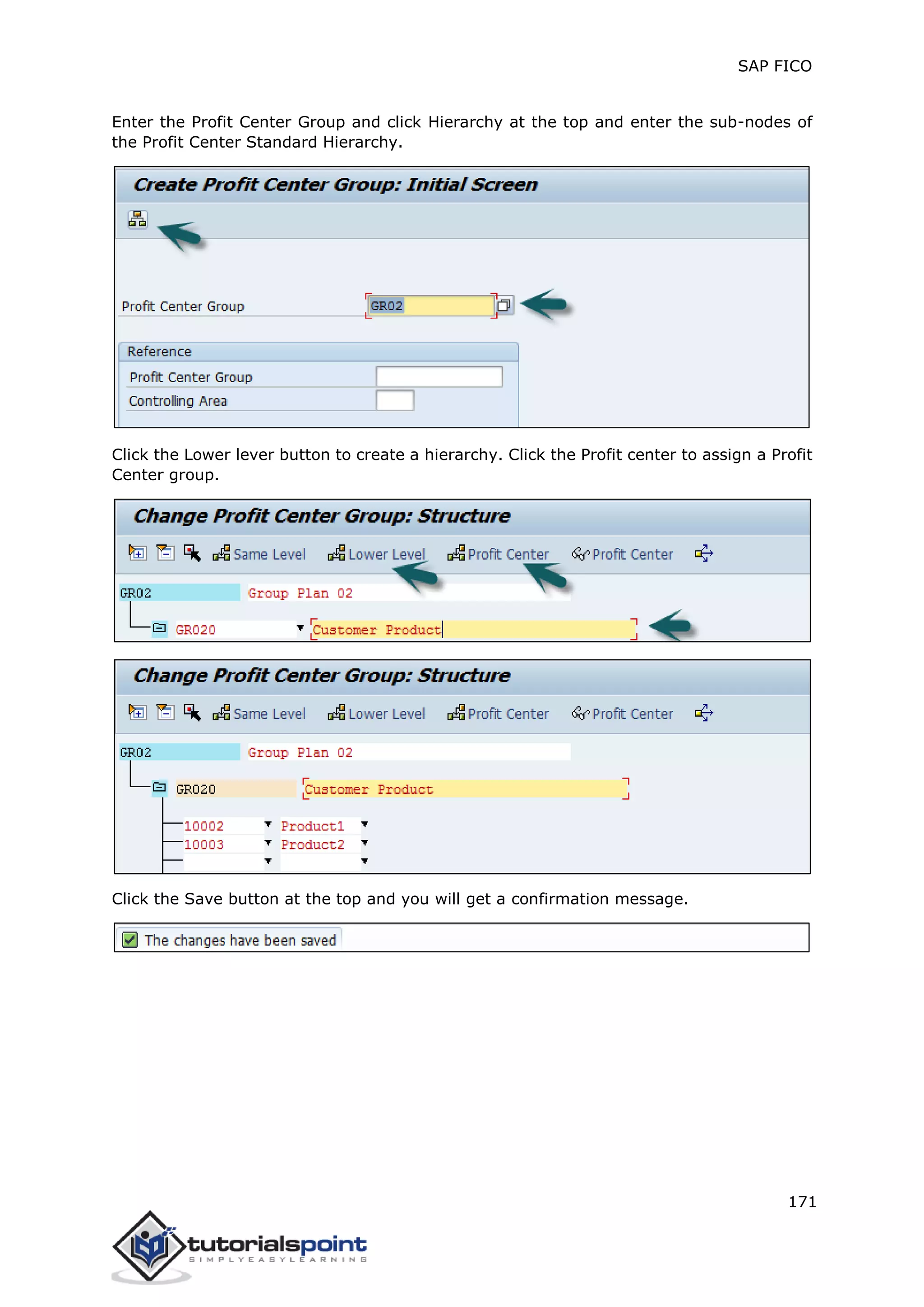 SAP FICO
171
Enter the Profit Center Group and click Hierarchy at the top and enter the sub-nodes of
the Profit Center Standard Hierarchy.
Click the Lower lever button to create a hierarchy. Click the Profit center to assign a Profit
Center group.
Click the Save button at the top and you will get a confirmation message.
 