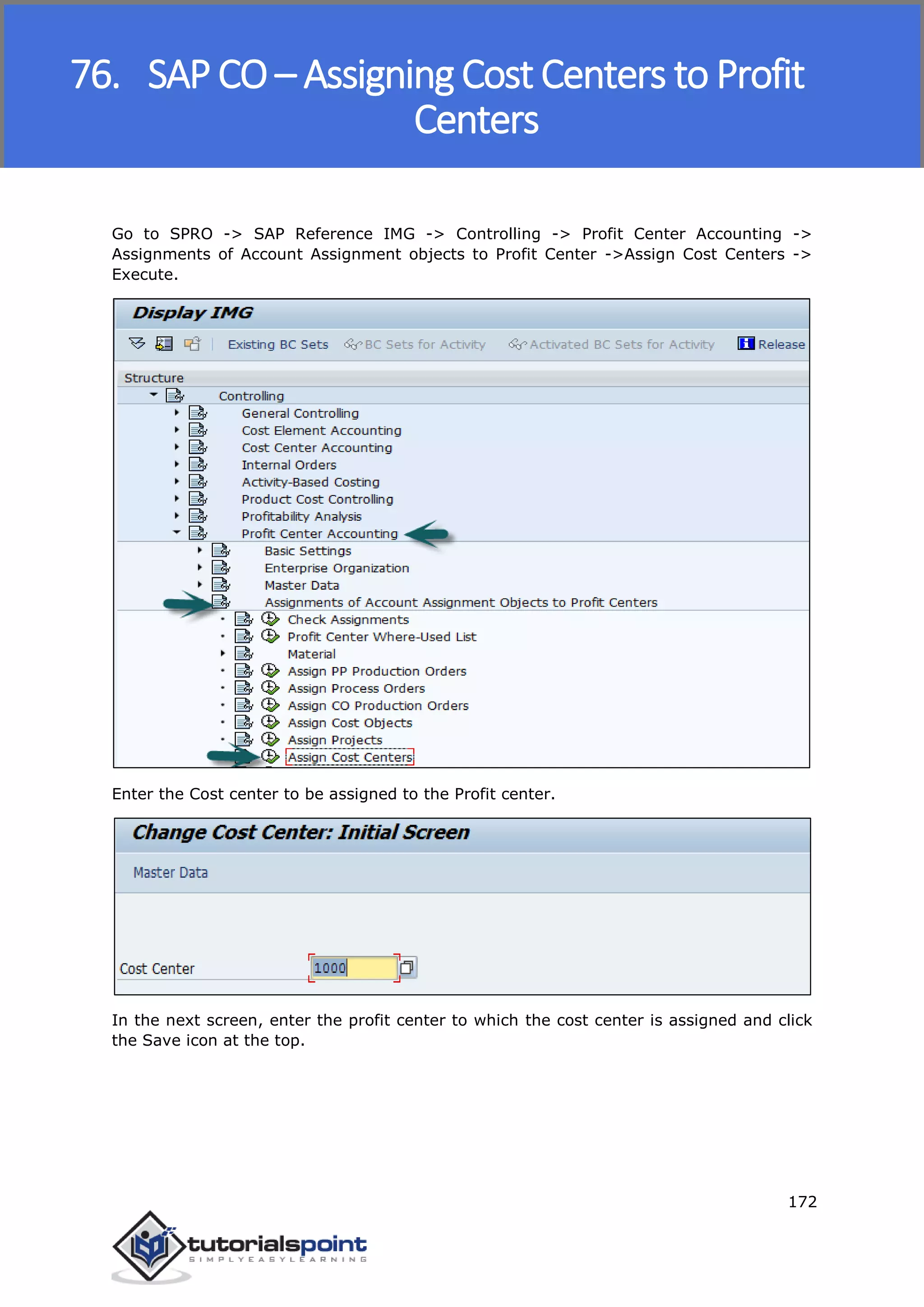 SAP FICO
172
Go to SPRO -> SAP Reference IMG -> Controlling -> Profit Center Accounting ->
Assignments of Account Assignment objects to Profit Center ->Assign Cost Centers ->
Execute.
Enter the Cost center to be assigned to the Profit center.
In the next screen, enter the profit center to which the cost center is assigned and click
the Save icon at the top.
76. SAP CO – Assigning Cost Centers to Profit
Centers
 