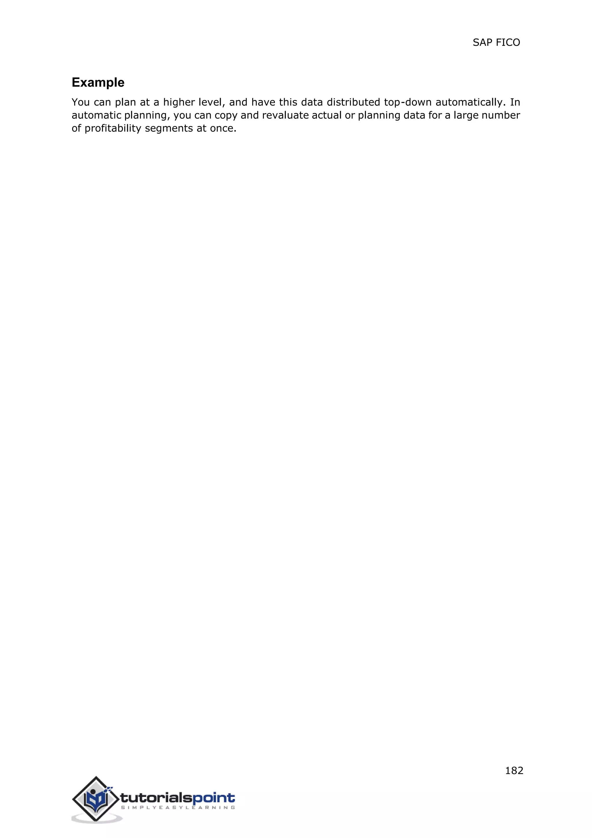 SAP FICO
182
Example
You can plan at a higher level, and have this data distributed top-down automatically. In
automatic planning, you can copy and revaluate actual or planning data for a large number
of profitability segments at once.
 