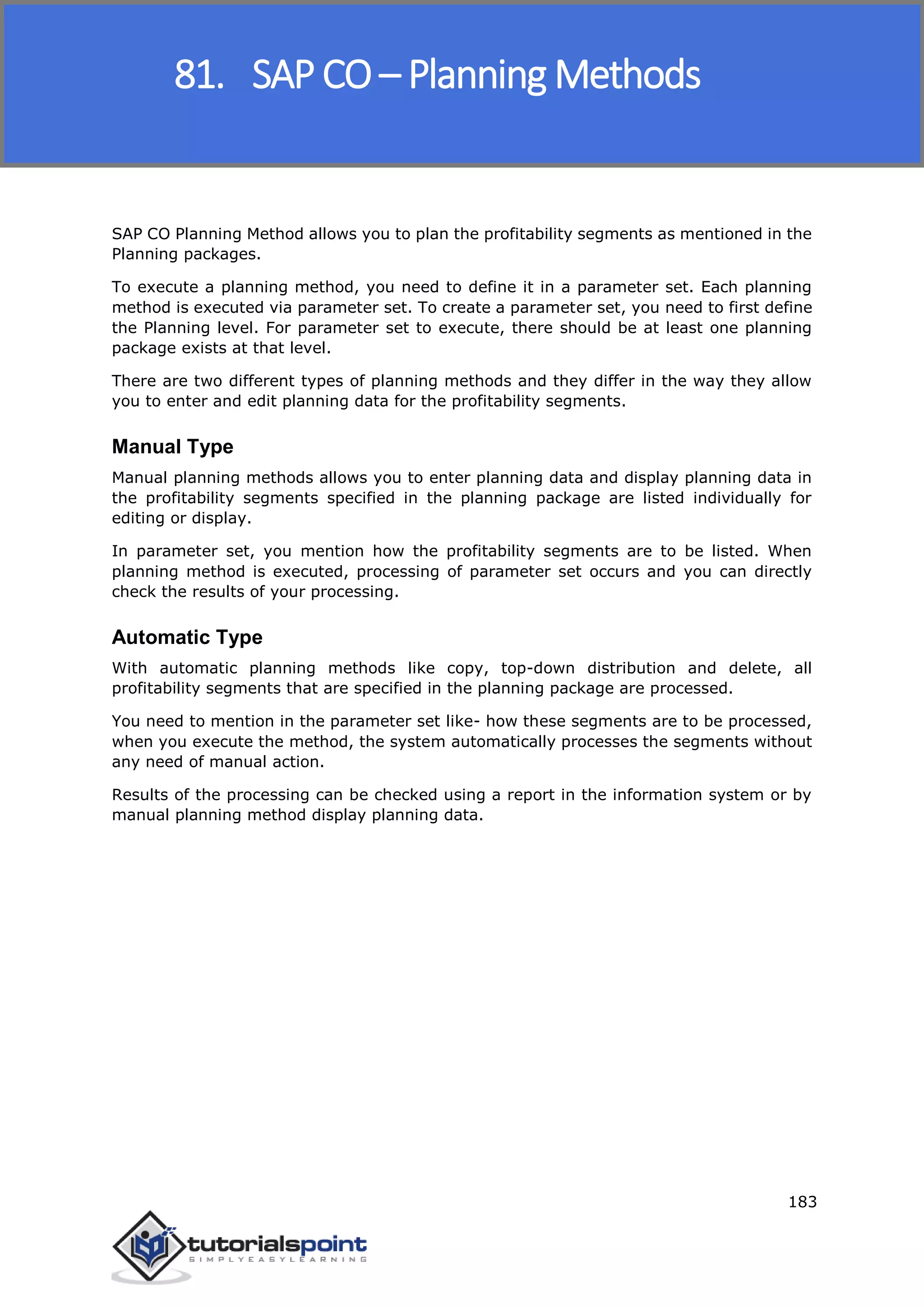 SAP FICO
183
SAP CO Planning Method allows you to plan the profitability segments as mentioned in the
Planning packages.
To execute a planning method, you need to define it in a parameter set. Each planning
method is executed via parameter set. To create a parameter set, you need to first define
the Planning level. For parameter set to execute, there should be at least one planning
package exists at that level.
There are two different types of planning methods and they differ in the way they allow
you to enter and edit planning data for the profitability segments.
Manual Type
Manual planning methods allows you to enter planning data and display planning data in
the profitability segments specified in the planning package are listed individually for
editing or display.
In parameter set, you mention how the profitability segments are to be listed. When
planning method is executed, processing of parameter set occurs and you can directly
check the results of your processing.
Automatic Type
With automatic planning methods like copy, top-down distribution and delete, all
profitability segments that are specified in the planning package are processed.
You need to mention in the parameter set like- how these segments are to be processed,
when you execute the method, the system automatically processes the segments without
any need of manual action.
Results of the processing can be checked using a report in the information system or by
manual planning method display planning data.
81. SAP CO – Planning Methods
 
