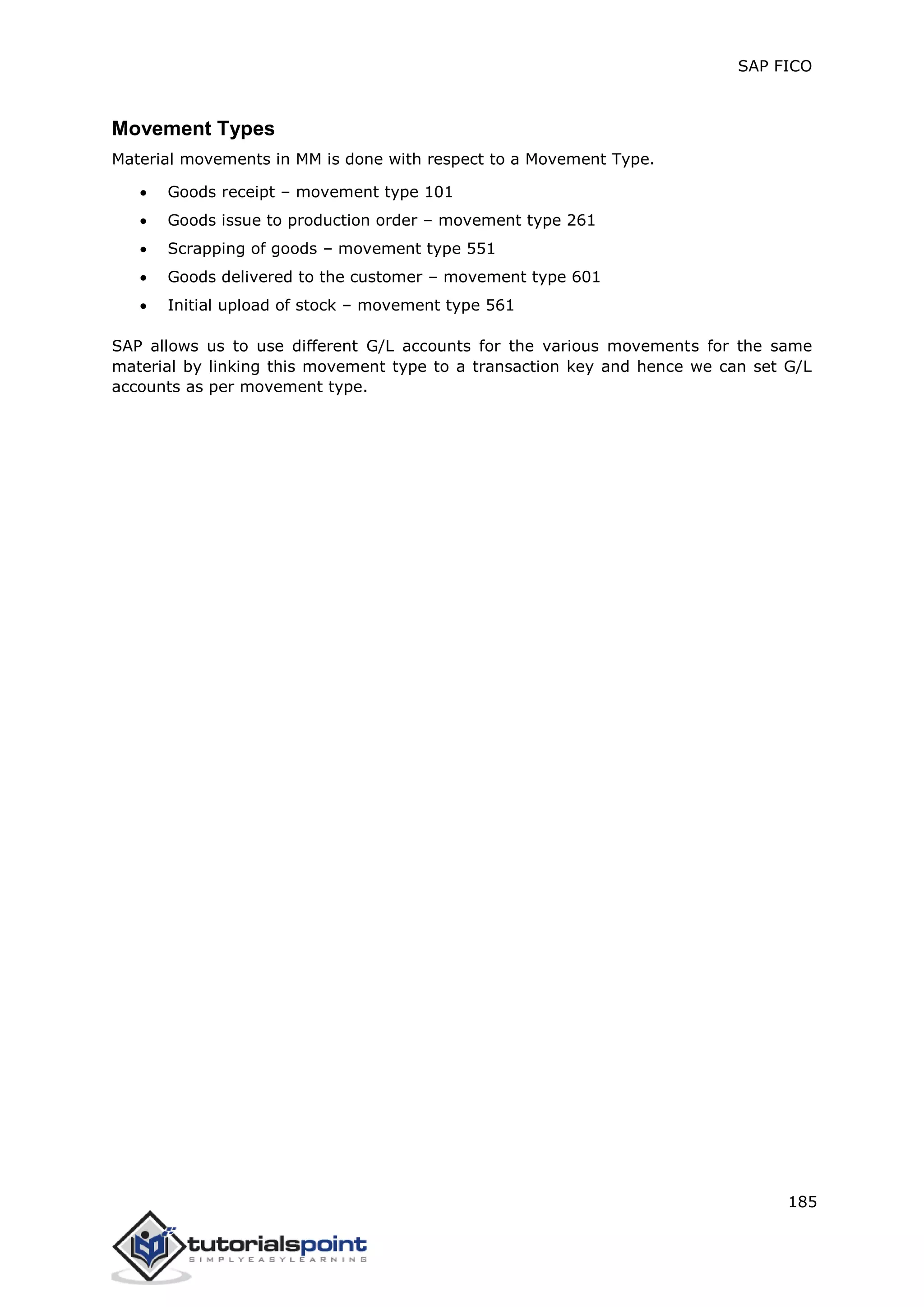 SAP FICO
185
Movement Types
Material movements in MM is done with respect to a Movement Type.
 Goods receipt – movement type 101
 Goods issue to production order – movement type 261
 Scrapping of goods – movement type 551
 Goods delivered to the customer – movement type 601
 Initial upload of stock – movement type 561
SAP allows us to use different G/L accounts for the various movements for the same
material by linking this movement type to a transaction key and hence we can set G/L
accounts as per movement type.
 