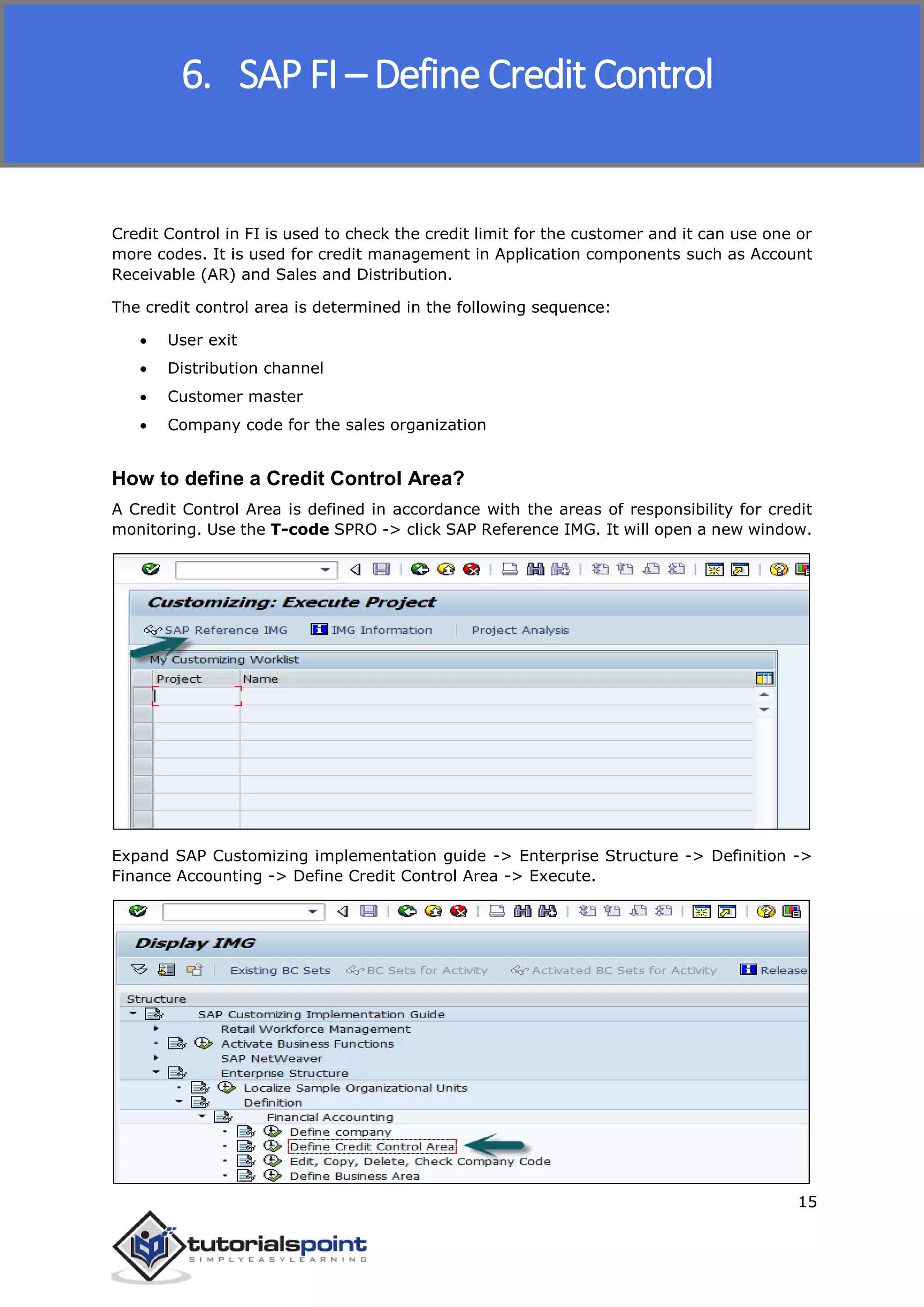 SAP FICO
15
Credit Control in FI is used to check the credit limit for the customer and it can use one or
more codes. It is used for credit management in Application components such as Account
Receivable (AR) and Sales and Distribution.
The credit control area is determined in the following sequence:
 User exit
 Distribution channel
 Customer master
 Company code for the sales organization
How to define a Credit Control Area?
A Credit Control Area is defined in accordance with the areas of responsibility for credit
monitoring. Use the T-code SPRO -> click SAP Reference IMG. It will open a new window.
Expand SAP Customizing implementation guide -> Enterprise Structure -> Definition ->
Finance Accounting -> Define Credit Control Area -> Execute.
6. SAP FI – Define Credit Control
 