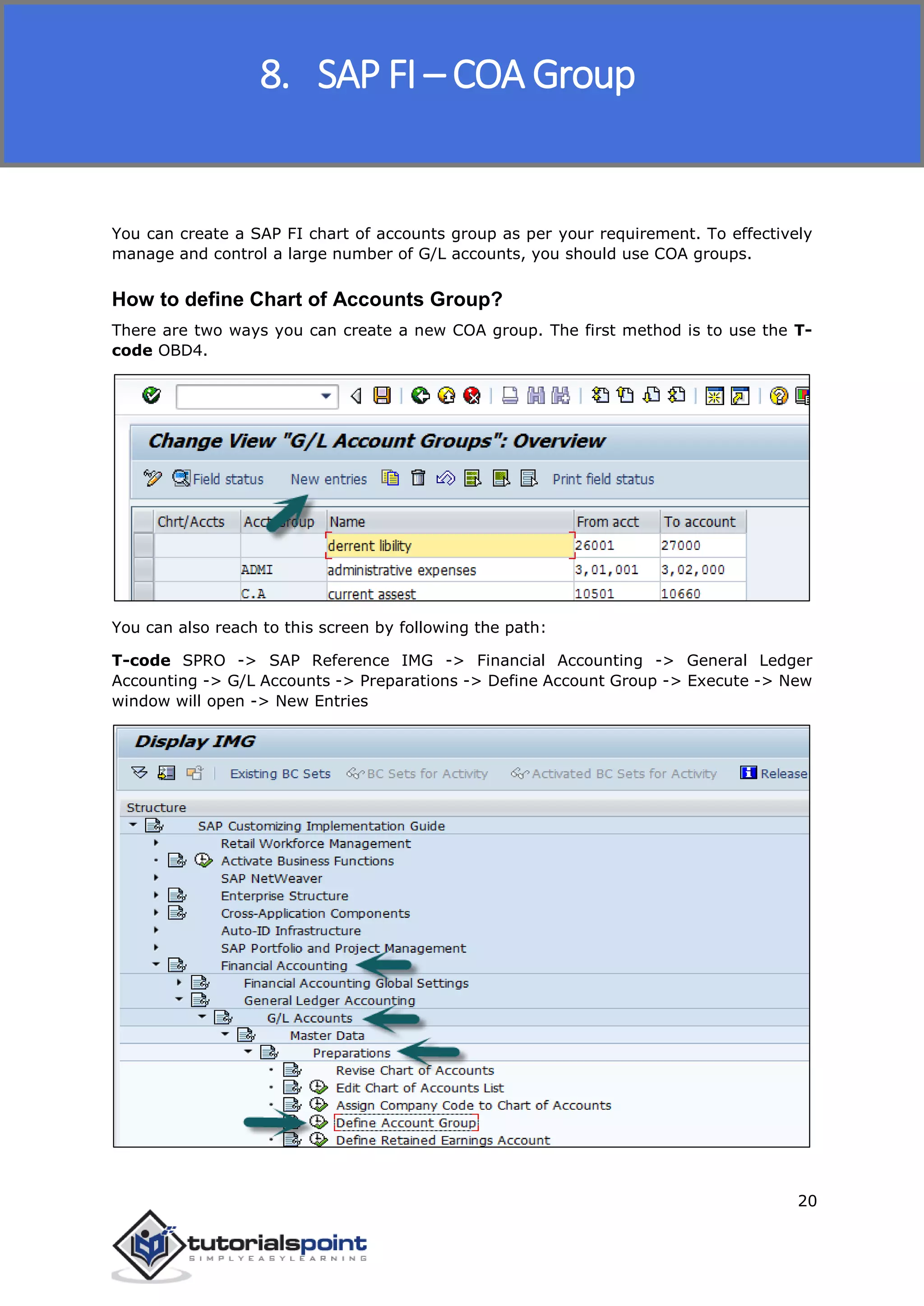 SAP FICO
20
You can create a SAP FI chart of accounts group as per your requirement. To effectively
manage and control a large number of G/L accounts, you should use COA groups.
How to define Chart of Accounts Group?
There are two ways you can create a new COA group. The first method is to use the T-
code OBD4.
You can also reach to this screen by following the path:
T-code SPRO -> SAP Reference IMG -> Financial Accounting -> General Ledger
Accounting -> G/L Accounts -> Preparations -> Define Account Group -> Execute -> New
window will open -> New Entries
8. SAP FI – COA Group
 