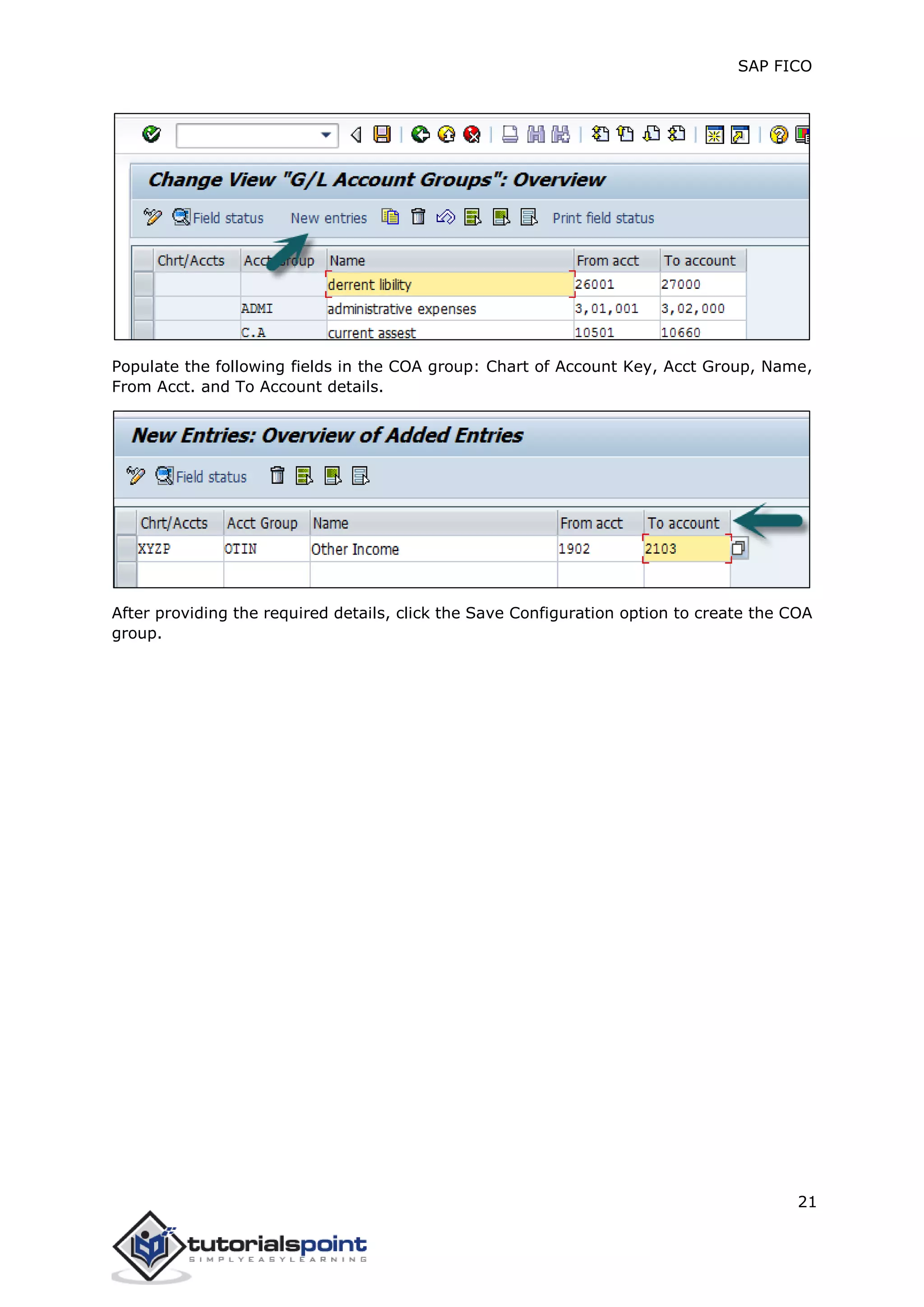 SAP FICO
21
Populate the following fields in the COA group: Chart of Account Key, Acct Group, Name,
From Acct. and To Account details.
After providing the required details, click the Save Configuration option to create the COA
group.
 