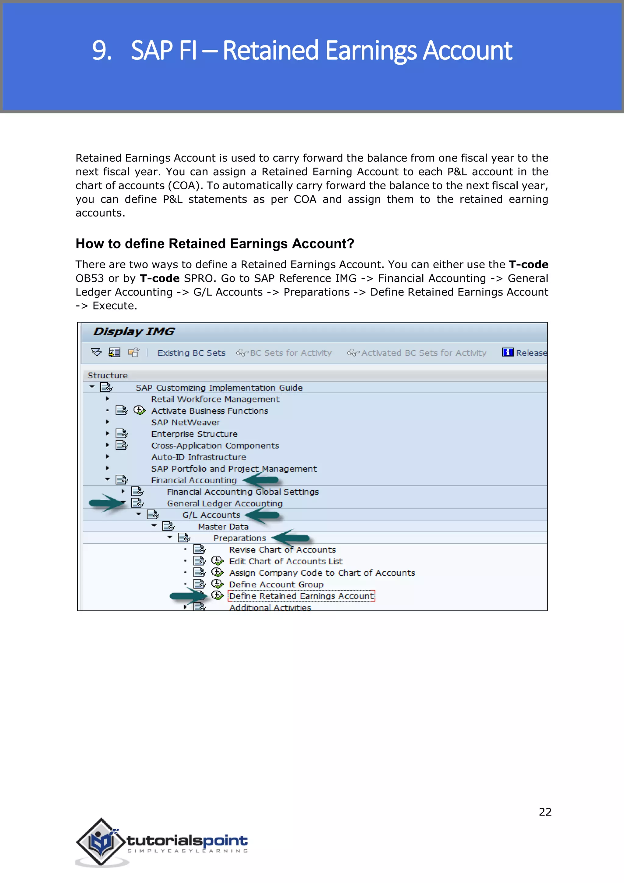 SAP FICO
22
Retained Earnings Account is used to carry forward the balance from one fiscal year to the
next fiscal year. You can assign a Retained Earning Account to each P&L account in the
chart of accounts (COA). To automatically carry forward the balance to the next fiscal year,
you can define P&L statements as per COA and assign them to the retained earning
accounts.
How to define Retained Earnings Account?
There are two ways to define a Retained Earnings Account. You can either use the T-code
OB53 or by T-code SPRO. Go to SAP Reference IMG -> Financial Accounting -> General
Ledger Accounting -> G/L Accounts -> Preparations -> Define Retained Earnings Account
-> Execute.
9. SAP FI – Retained Earnings Account
 