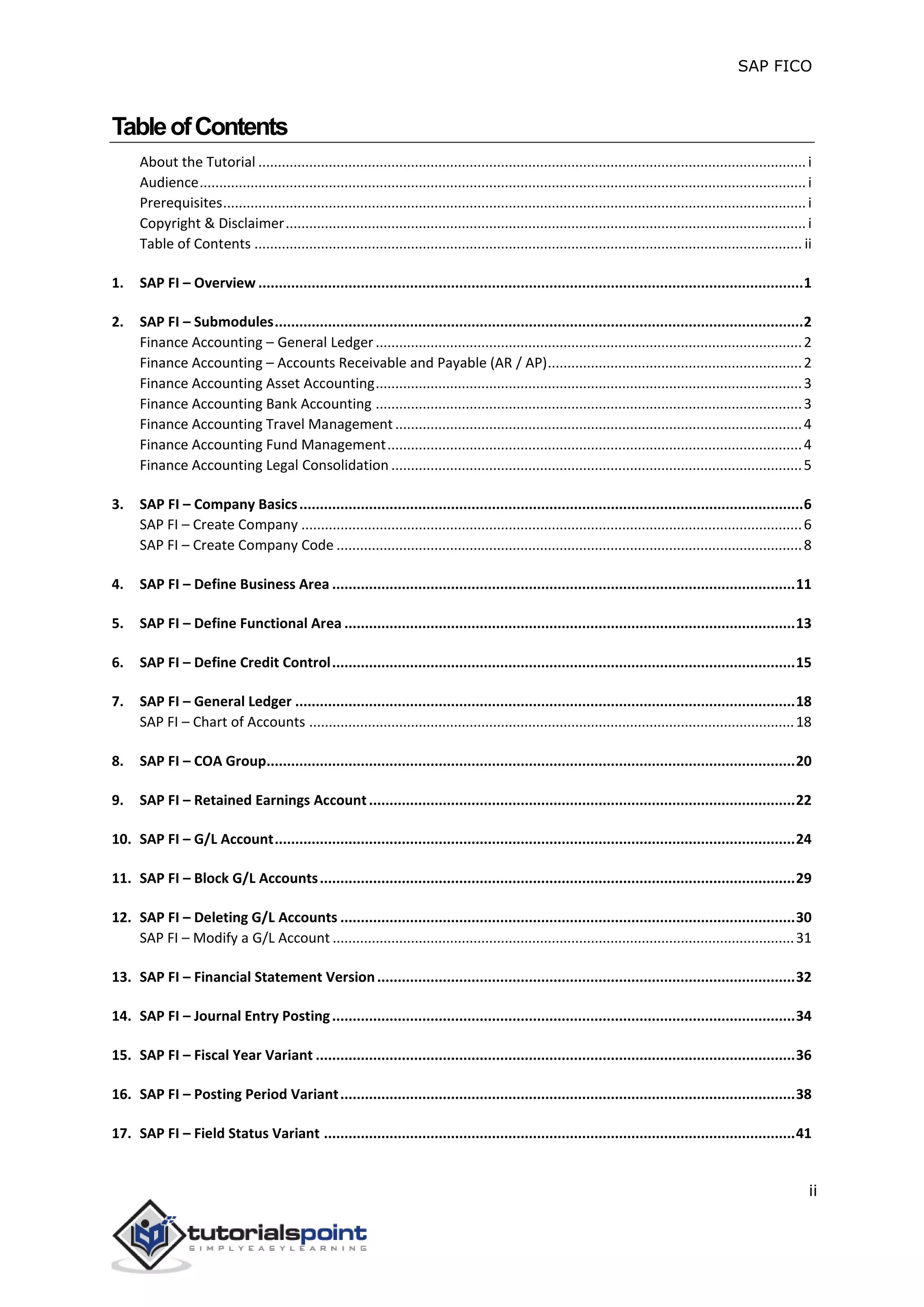 SAP FICO
ii
TableofContents
About the Tutorial ............................................................................................................................................i
Audience...........................................................................................................................................................i
Prerequisites.....................................................................................................................................................i
Copyright & Disclaimer.....................................................................................................................................i
Table of Contents ............................................................................................................................................ ii
1. SAP FI – Overview .....................................................................................................................................1
2. SAP FI – Submodules.................................................................................................................................2
Finance Accounting – General Ledger.............................................................................................................2
Finance Accounting – Accounts Receivable and Payable (AR / AP).................................................................2
Finance Accounting Asset Accounting.............................................................................................................3
Finance Accounting Bank Accounting .............................................................................................................3
Finance Accounting Travel Management........................................................................................................4
Finance Accounting Fund Management..........................................................................................................4
Finance Accounting Legal Consolidation .........................................................................................................5
3. SAP FI – Company Basics...........................................................................................................................6
SAP FI – Create Company ................................................................................................................................6
SAP FI – Create Company Code .......................................................................................................................8
4. SAP FI – Define Business Area .................................................................................................................11
5. SAP FI – Define Functional Area ..............................................................................................................13
6. SAP FI – Define Credit Control.................................................................................................................15
7. SAP FI – General Ledger ..........................................................................................................................18
SAP FI – Chart of Accounts ............................................................................................................................18
8. SAP FI – COA Group.................................................................................................................................20
9. SAP FI – Retained Earnings Account........................................................................................................22
10. SAP FI – G/L Account...............................................................................................................................24
11. SAP FI – Block G/L Accounts....................................................................................................................29
12. SAP FI – Deleting G/L Accounts ...............................................................................................................30
SAP FI – Modify a G/L Account ......................................................................................................................31
13. SAP FI – Financial Statement Version......................................................................................................32
14. SAP FI – Journal Entry Posting.................................................................................................................34
15. SAP FI – Fiscal Year Variant .....................................................................................................................36
16. SAP FI – Posting Period Variant...............................................................................................................38
17. SAP FI – Field Status Variant ...................................................................................................................41
 