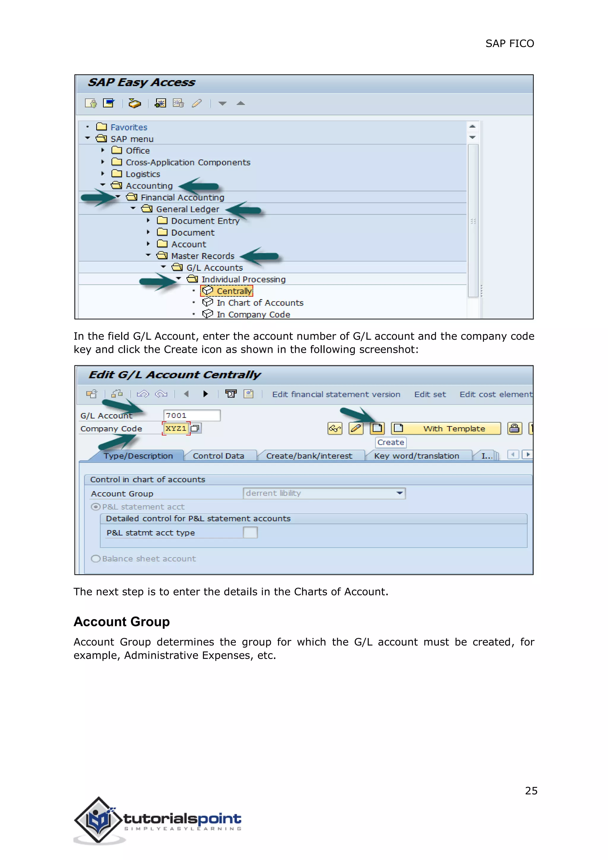 SAP FICO
25
In the field G/L Account, enter the account number of G/L account and the company code
key and click the Create icon as shown in the following screenshot:
The next step is to enter the details in the Charts of Account.
Account Group
Account Group determines the group for which the G/L account must be created, for
example, Administrative Expenses, etc.
 