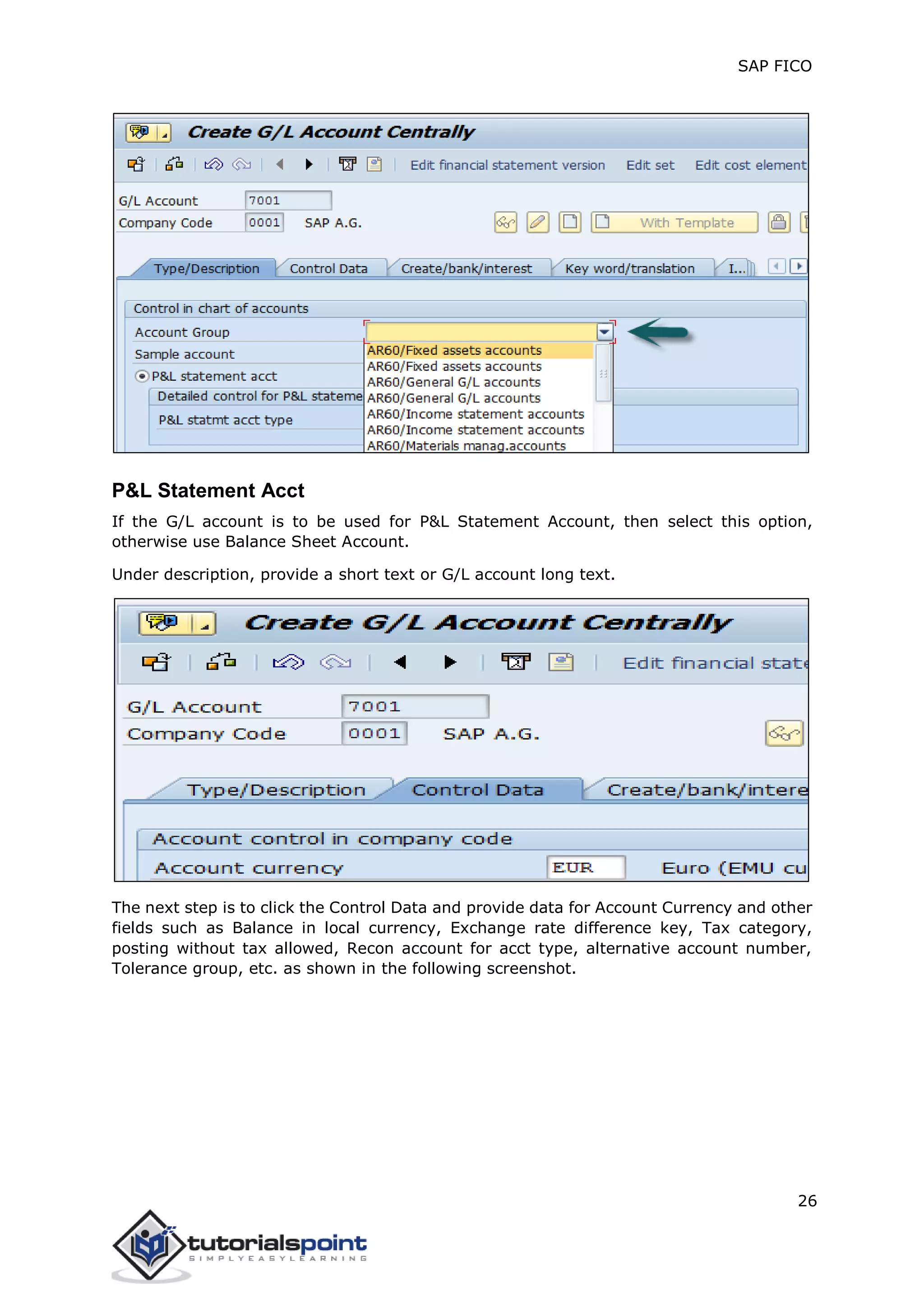 SAP FICO
26
P&L Statement Acct
If the G/L account is to be used for P&L Statement Account, then select this option,
otherwise use Balance Sheet Account.
Under description, provide a short text or G/L account long text.
The next step is to click the Control Data and provide data for Account Currency and other
fields such as Balance in local currency, Exchange rate difference key, Tax category,
posting without tax allowed, Recon account for acct type, alternative account number,
Tolerance group, etc. as shown in the following screenshot.
 