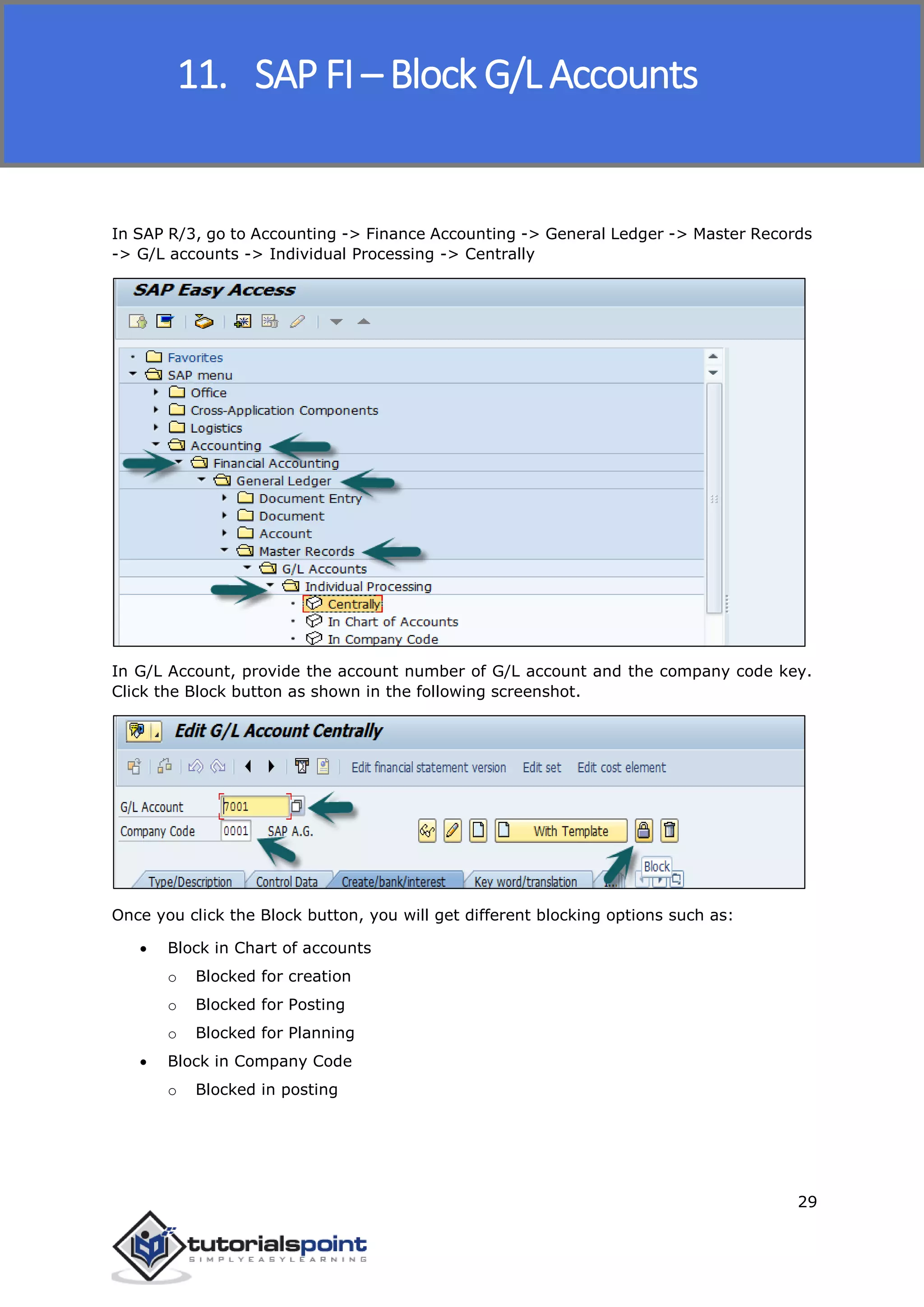 SAP FICO
29
In SAP R/3, go to Accounting -> Finance Accounting -> General Ledger -> Master Records
-> G/L accounts -> Individual Processing -> Centrally
In G/L Account, provide the account number of G/L account and the company code key.
Click the Block button as shown in the following screenshot.
Once you click the Block button, you will get different blocking options such as:
 Block in Chart of accounts
o Blocked for creation
o Blocked for Posting
o Blocked for Planning
 Block in Company Code
o Blocked in posting
11. SAP FI – Block G/L Accounts
 