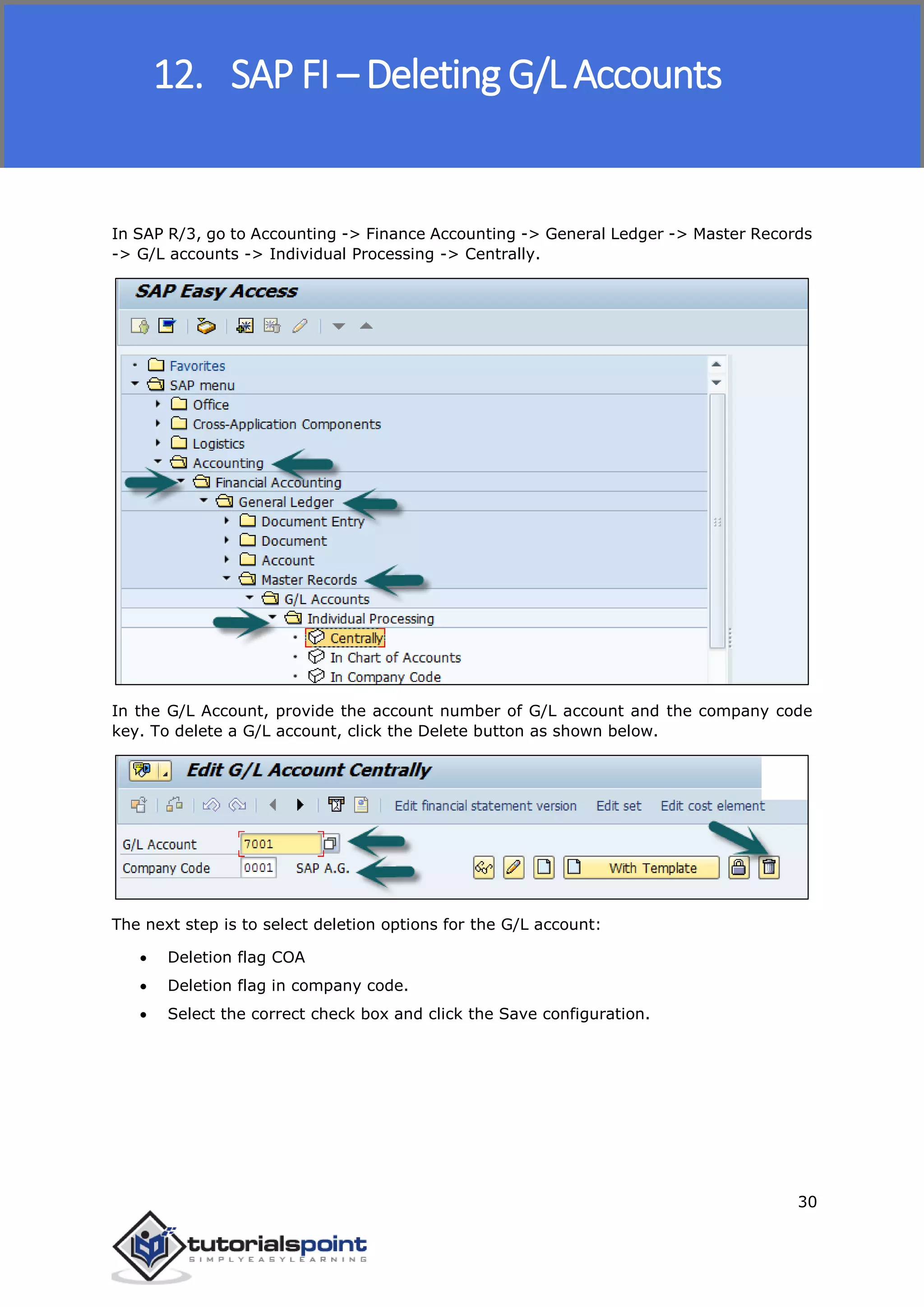 SAP FICO
30
In SAP R/3, go to Accounting -> Finance Accounting -> General Ledger -> Master Records
-> G/L accounts -> Individual Processing -> Centrally.
In the G/L Account, provide the account number of G/L account and the company code
key. To delete a G/L account, click the Delete button as shown below.
The next step is to select deletion options for the G/L account:
 Deletion flag COA
 Deletion flag in company code.
 Select the correct check box and click the Save configuration.
12. SAP FI – Deleting G/L Accounts
 