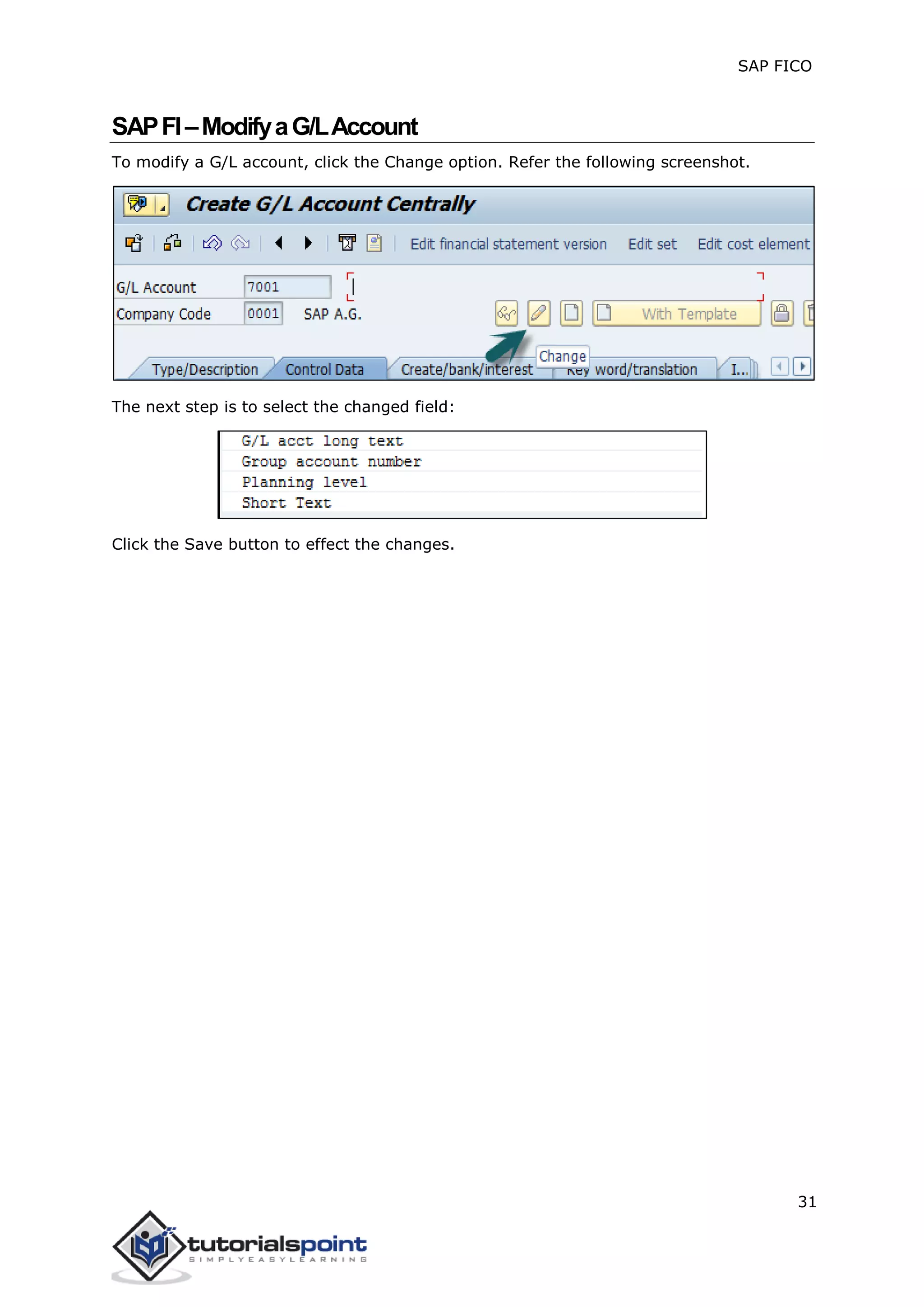 SAP FICO
31
SAPFI–ModifyaG/LAccount
To modify a G/L account, click the Change option. Refer the following screenshot.
The next step is to select the changed field:
Click the Save button to effect the changes.
 
