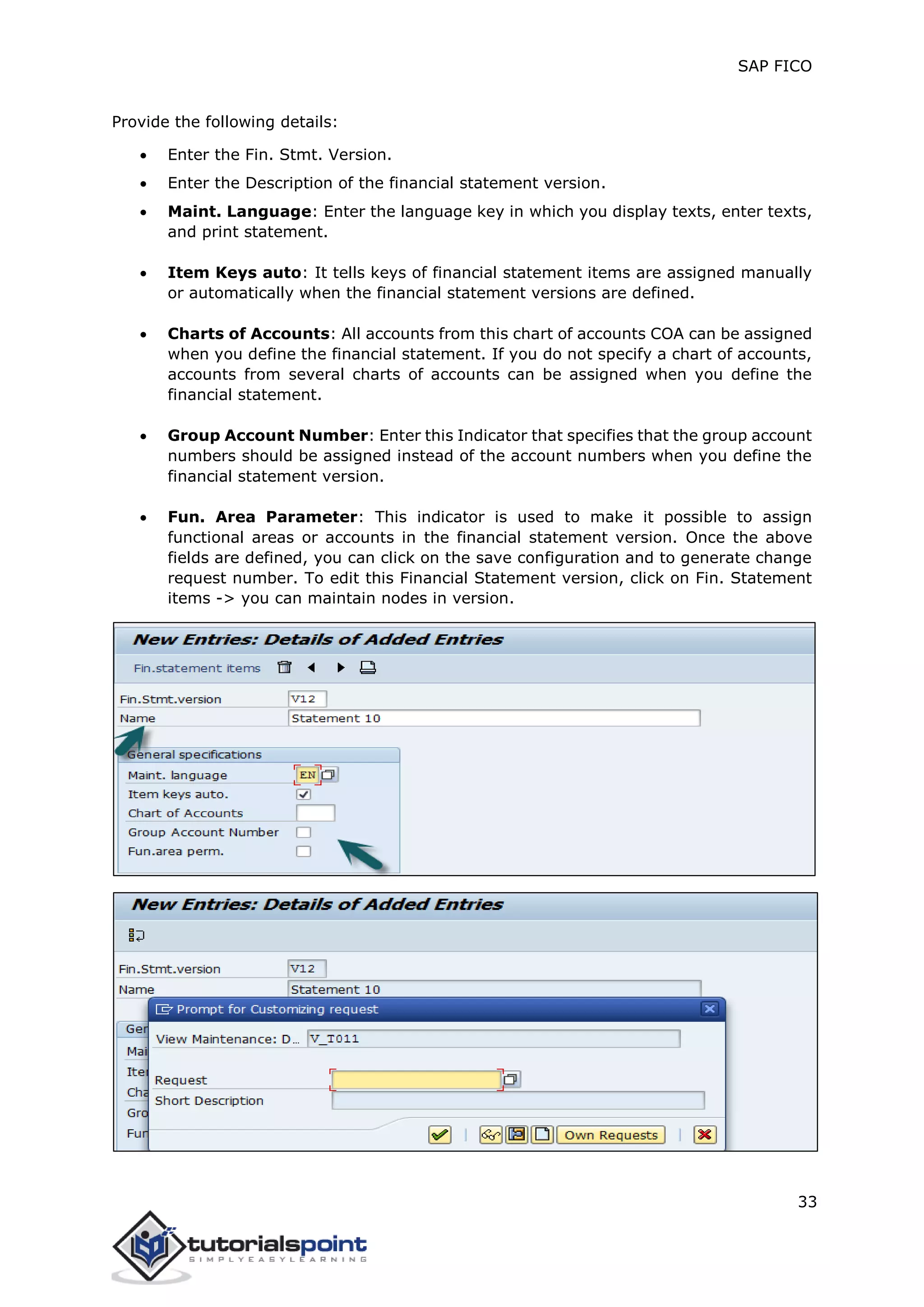 SAP FICO
33
Provide the following details:
 Enter the Fin. Stmt. Version.
 Enter the Description of the financial statement version.
 Maint. Language: Enter the language key in which you display texts, enter texts,
and print statement.
 Item Keys auto: It tells keys of financial statement items are assigned manually
or automatically when the financial statement versions are defined.
 Charts of Accounts: All accounts from this chart of accounts COA can be assigned
when you define the financial statement. If you do not specify a chart of accounts,
accounts from several charts of accounts can be assigned when you define the
financial statement.
 Group Account Number: Enter this Indicator that specifies that the group account
numbers should be assigned instead of the account numbers when you define the
financial statement version.
 Fun. Area Parameter: This indicator is used to make it possible to assign
functional areas or accounts in the financial statement version. Once the above
fields are defined, you can click on the save configuration and to generate change
request number. To edit this Financial Statement version, click on Fin. Statement
items -> you can maintain nodes in version.
 