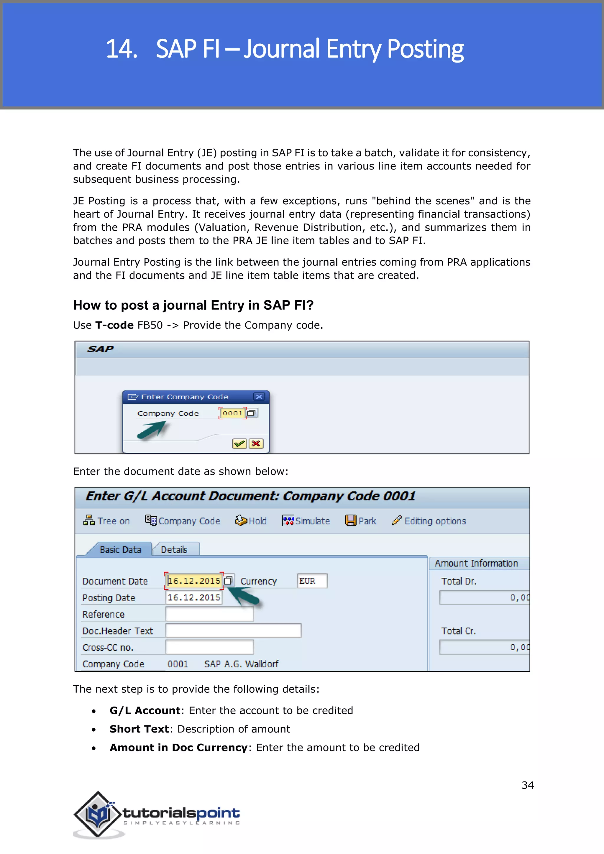 SAP FICO
34
The use of Journal Entry (JE) posting in SAP FI is to take a batch, validate it for consistency,
and create FI documents and post those entries in various line item accounts needed for
subsequent business processing.
JE Posting is a process that, with a few exceptions, runs "behind the scenes" and is the
heart of Journal Entry. It receives journal entry data (representing financial transactions)
from the PRA modules (Valuation, Revenue Distribution, etc.), and summarizes them in
batches and posts them to the PRA JE line item tables and to SAP FI.
Journal Entry Posting is the link between the journal entries coming from PRA applications
and the FI documents and JE line item table items that are created.
How to post a journal Entry in SAP FI?
Use T-code FB50 -> Provide the Company code.
Enter the document date as shown below:
The next step is to provide the following details:
 G/L Account: Enter the account to be credited
 Short Text: Description of amount
 Amount in Doc Currency: Enter the amount to be credited
14. SAP FI – Journal Entry Posting
 