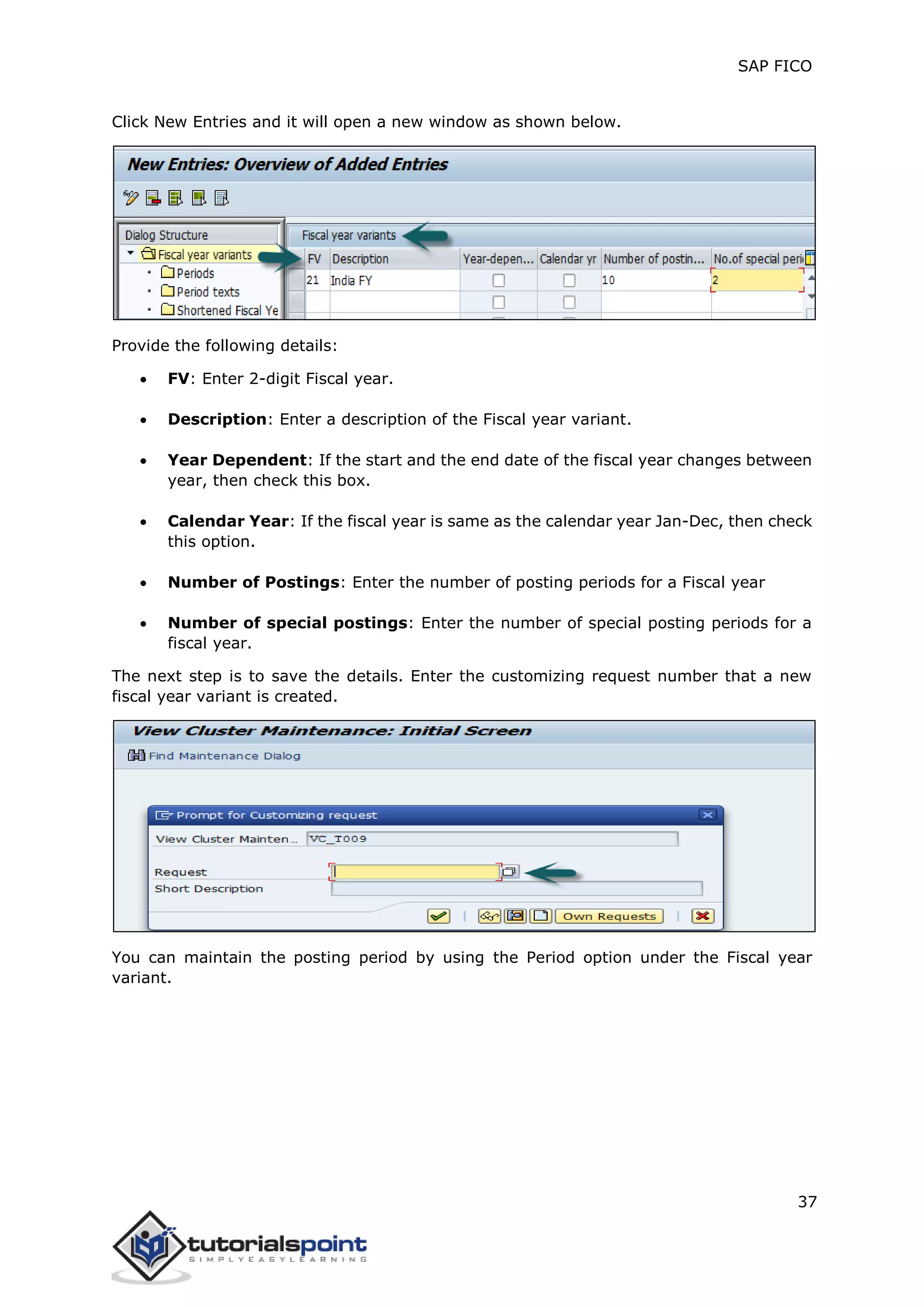SAP FICO
37
Click New Entries and it will open a new window as shown below.
Provide the following details:
 FV: Enter 2-digit Fiscal year.
 Description: Enter a description of the Fiscal year variant.
 Year Dependent: If the start and the end date of the fiscal year changes between
year, then check this box.
 Calendar Year: If the fiscal year is same as the calendar year Jan-Dec, then check
this option.
 Number of Postings: Enter the number of posting periods for a Fiscal year
 Number of special postings: Enter the number of special posting periods for a
fiscal year.
The next step is to save the details. Enter the customizing request number that a new
fiscal year variant is created.
You can maintain the posting period by using the Period option under the Fiscal year
variant.
 