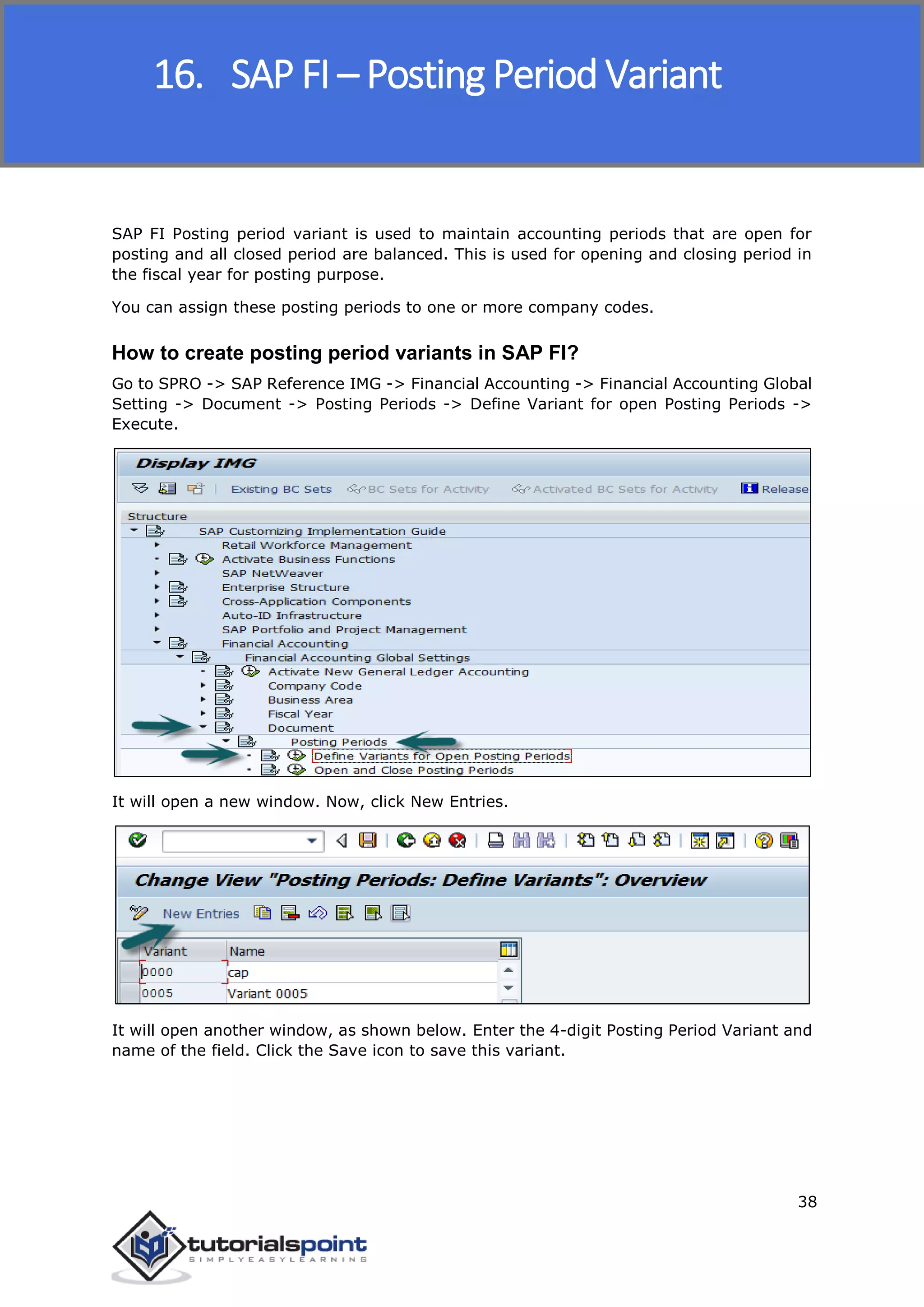 SAP FICO
38
SAP FI Posting period variant is used to maintain accounting periods that are open for
posting and all closed period are balanced. This is used for opening and closing period in
the fiscal year for posting purpose.
You can assign these posting periods to one or more company codes.
How to create posting period variants in SAP FI?
Go to SPRO -> SAP Reference IMG -> Financial Accounting -> Financial Accounting Global
Setting -> Document -> Posting Periods -> Define Variant for open Posting Periods ->
Execute.
It will open a new window. Now, click New Entries.
It will open another window, as shown below. Enter the 4-digit Posting Period Variant and
name of the field. Click the Save icon to save this variant.
16. SAP FI – Posting Period Variant
 