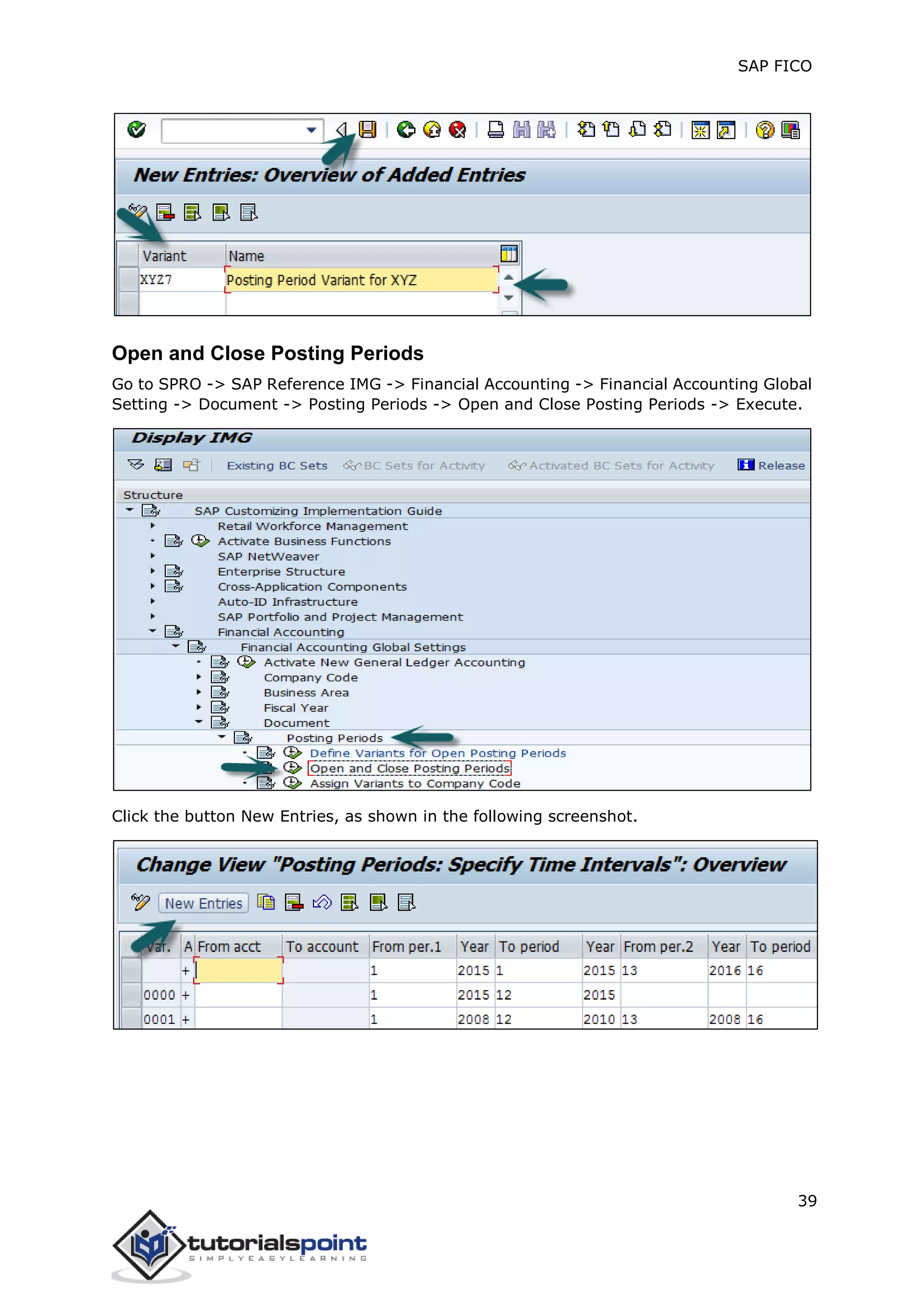 SAP FICO
39
Open and Close Posting Periods
Go to SPRO -> SAP Reference IMG -> Financial Accounting -> Financial Accounting Global
Setting -> Document -> Posting Periods -> Open and Close Posting Periods -> Execute.
Click the button New Entries, as shown in the following screenshot.
 