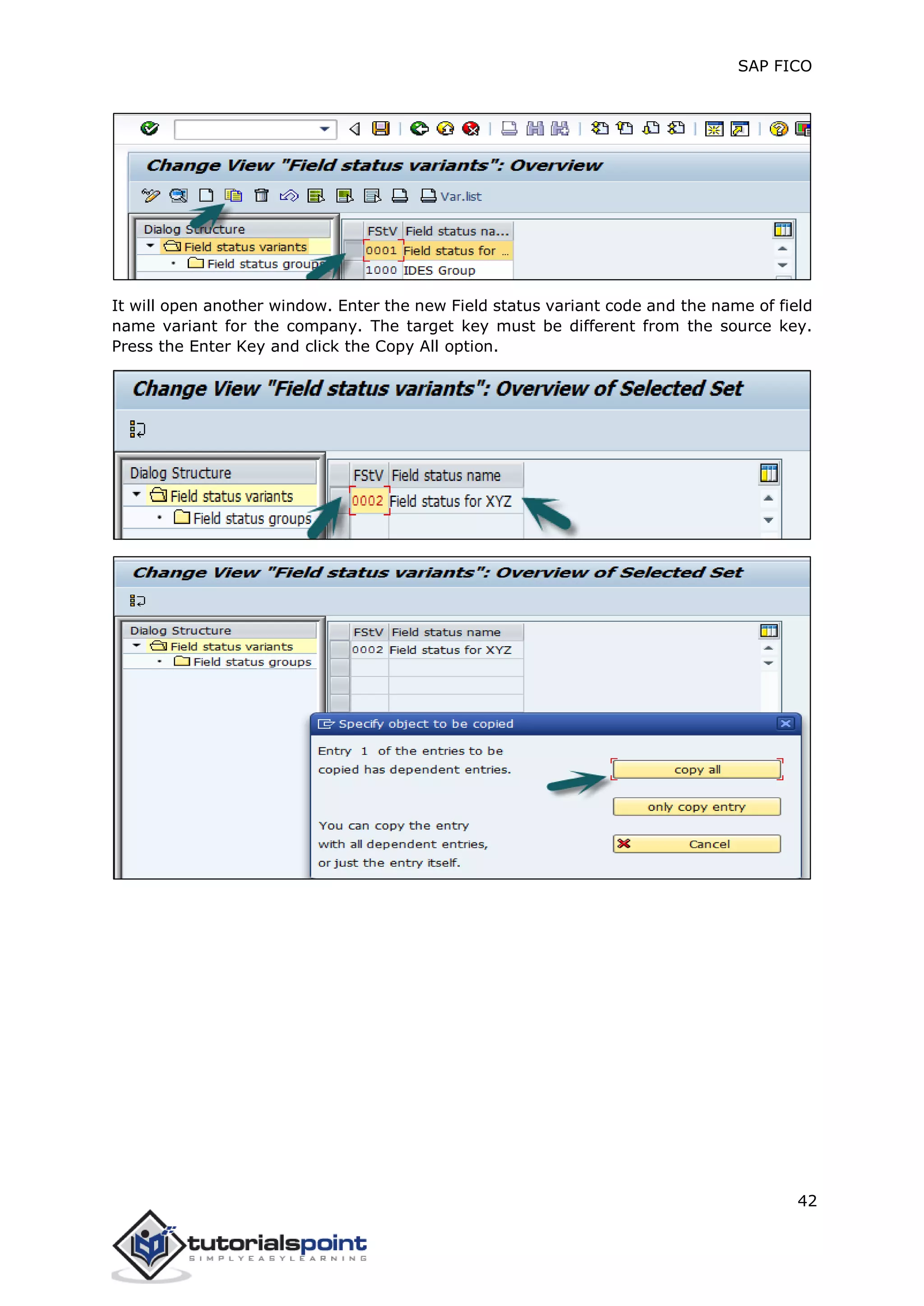 SAP FICO
42
It will open another window. Enter the new Field status variant code and the name of field
name variant for the company. The target key must be different from the source key.
Press the Enter Key and click the Copy All option.
 