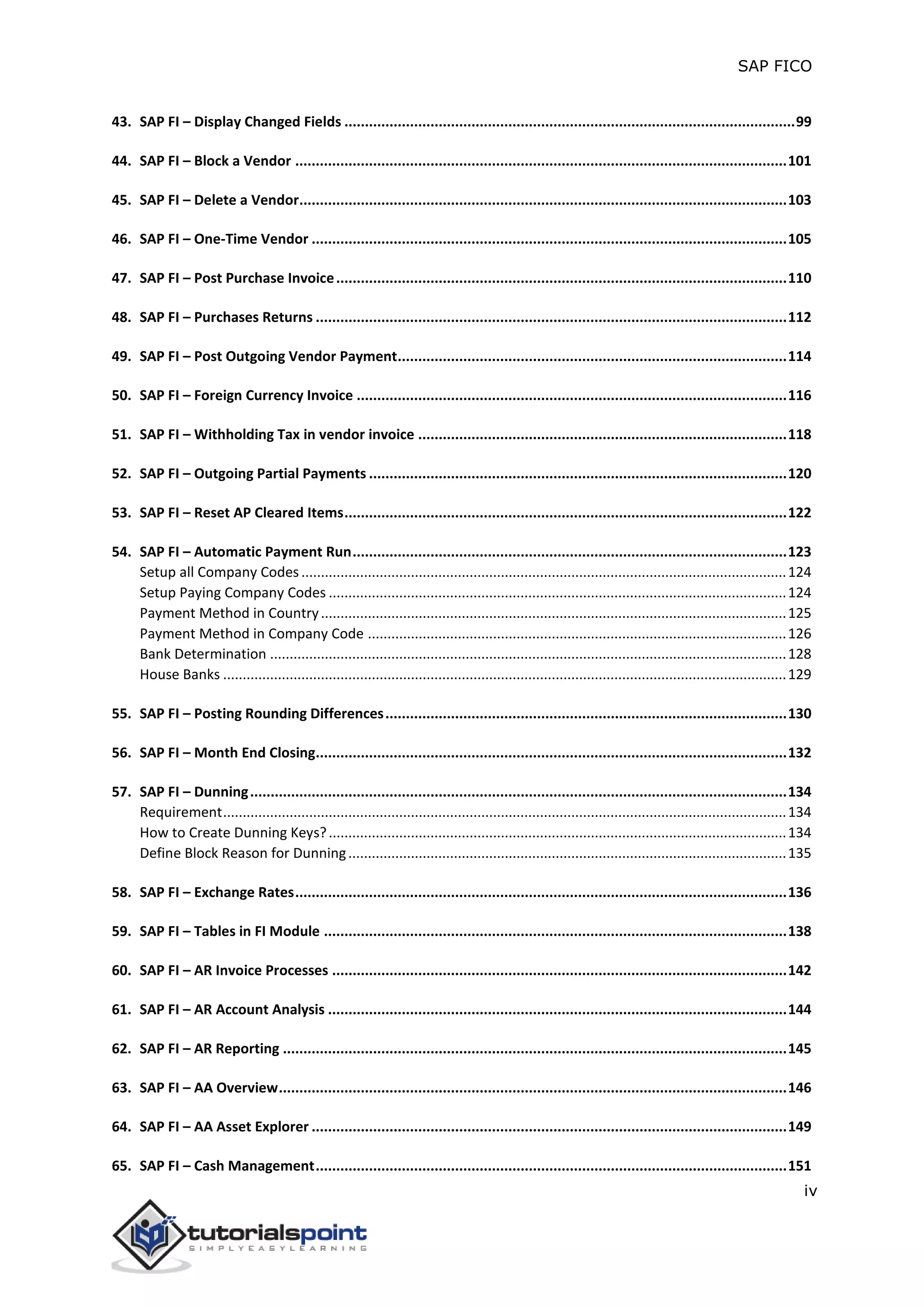 SAP FICO
iv
43. SAP FI – Display Changed Fields ..............................................................................................................99
44. SAP FI – Block a Vendor ........................................................................................................................101
45. SAP FI – Delete a Vendor.......................................................................................................................103
46. SAP FI – One-Time Vendor ....................................................................................................................105
47. SAP FI – Post Purchase Invoice..............................................................................................................110
48. SAP FI – Purchases Returns ...................................................................................................................112
49. SAP FI – Post Outgoing Vendor Payment...............................................................................................114
50. SAP FI – Foreign Currency Invoice .........................................................................................................116
51. SAP FI – Withholding Tax in vendor invoice ..........................................................................................118
52. SAP FI – Outgoing Partial Payments ......................................................................................................120
53. SAP FI – Reset AP Cleared Items............................................................................................................122
54. SAP FI – Automatic Payment Run..........................................................................................................123
Setup all Company Codes ............................................................................................................................124
Setup Paying Company Codes .....................................................................................................................124
Payment Method in Country.......................................................................................................................125
Payment Method in Company Code ...........................................................................................................126
Bank Determination ....................................................................................................................................128
House Banks ................................................................................................................................................129
55. SAP FI – Posting Rounding Differences..................................................................................................130
56. SAP FI – Month End Closing...................................................................................................................132
57. SAP FI – Dunning...................................................................................................................................134
Requirement................................................................................................................................................134
How to Create Dunning Keys?.....................................................................................................................134
Define Block Reason for Dunning................................................................................................................135
58. SAP FI – Exchange Rates........................................................................................................................136
59. SAP FI – Tables in FI Module .................................................................................................................138
60. SAP FI – AR Invoice Processes ...............................................................................................................142
61. SAP FI – AR Account Analysis ................................................................................................................144
62. SAP FI – AR Reporting ...........................................................................................................................145
63. SAP FI – AA Overview............................................................................................................................146
64. SAP FI – AA Asset Explorer ....................................................................................................................149
65. SAP FI – Cash Management...................................................................................................................151
 