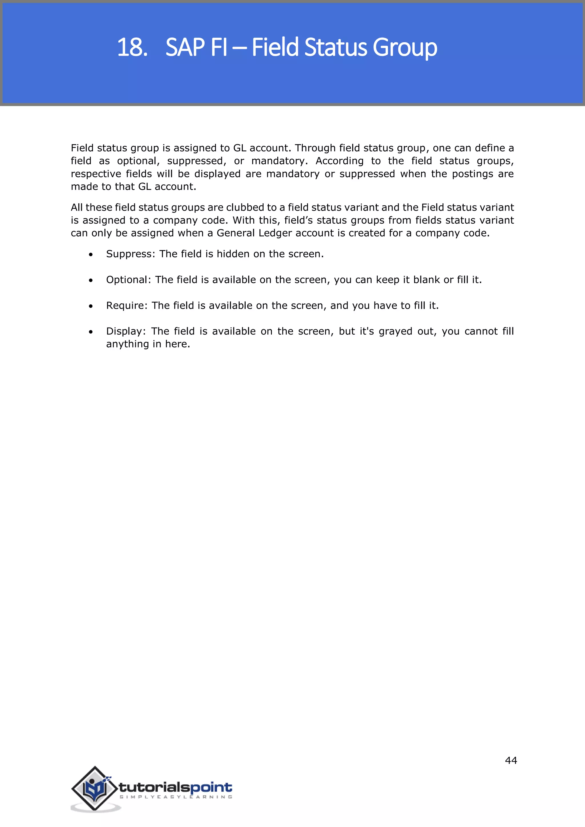 SAP FICO
44
Field status group is assigned to GL account. Through field status group, one can define a
field as optional, suppressed, or mandatory. According to the field status groups,
respective fields will be displayed are mandatory or suppressed when the postings are
made to that GL account.
All these field status groups are clubbed to a field status variant and the Field status variant
is assigned to a company code. With this, field’s status groups from fields status variant
can only be assigned when a General Ledger account is created for a company code.
 Suppress: The field is hidden on the screen.
 Optional: The field is available on the screen, you can keep it blank or fill it.
 Require: The field is available on the screen, and you have to fill it.
 Display: The field is available on the screen, but it's grayed out, you cannot fill
anything in here.
18. SAP FI – Field Status Group
 