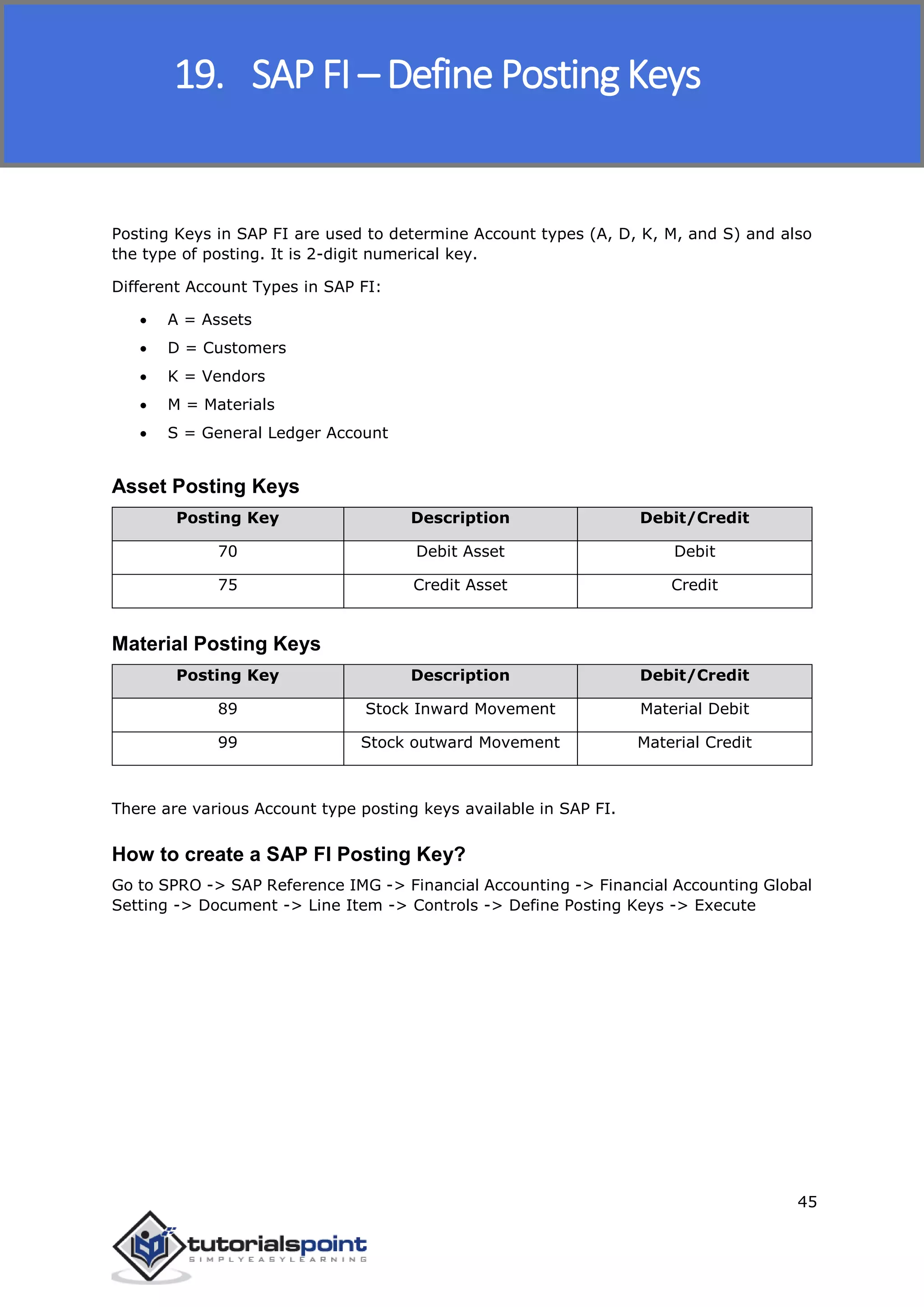 SAP FICO
45
Posting Keys in SAP FI are used to determine Account types (A, D, K, M, and S) and also
the type of posting. It is 2-digit numerical key.
Different Account Types in SAP FI:
 A = Assets
 D = Customers
 K = Vendors
 M = Materials
 S = General Ledger Account
Asset Posting Keys
Posting Key Description Debit/Credit
70 Debit Asset Debit
75 Credit Asset Credit
Material Posting Keys
Posting Key Description Debit/Credit
89 Stock Inward Movement Material Debit
99 Stock outward Movement Material Credit
There are various Account type posting keys available in SAP FI.
How to create a SAP FI Posting Key?
Go to SPRO -> SAP Reference IMG -> Financial Accounting -> Financial Accounting Global
Setting -> Document -> Line Item -> Controls -> Define Posting Keys -> Execute
19. SAP FI – Define Posting Keys
 