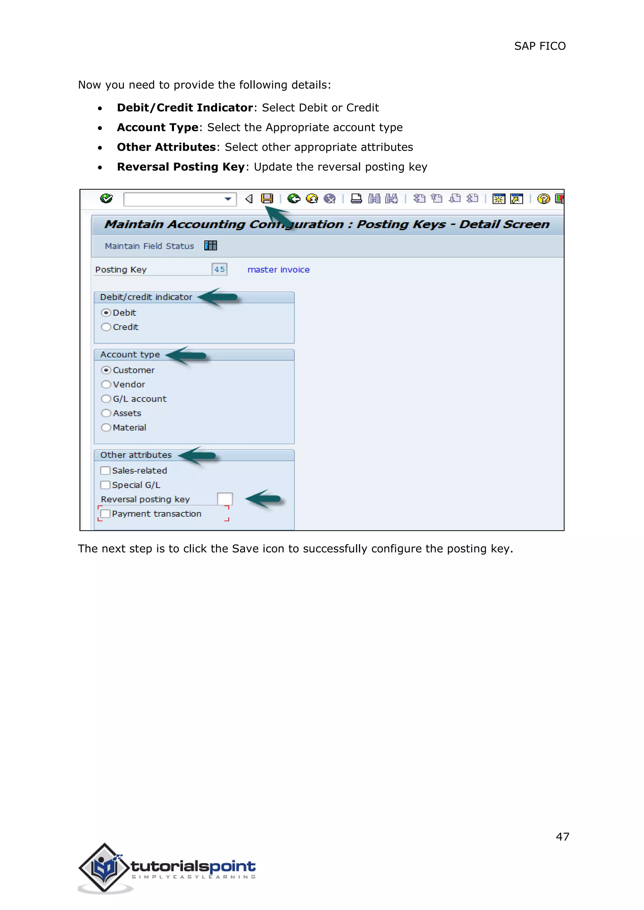 SAP FICO
47
Now you need to provide the following details:
 Debit/Credit Indicator: Select Debit or Credit
 Account Type: Select the Appropriate account type
 Other Attributes: Select other appropriate attributes
 Reversal Posting Key: Update the reversal posting key
The next step is to click the Save icon to successfully configure the posting key.
 