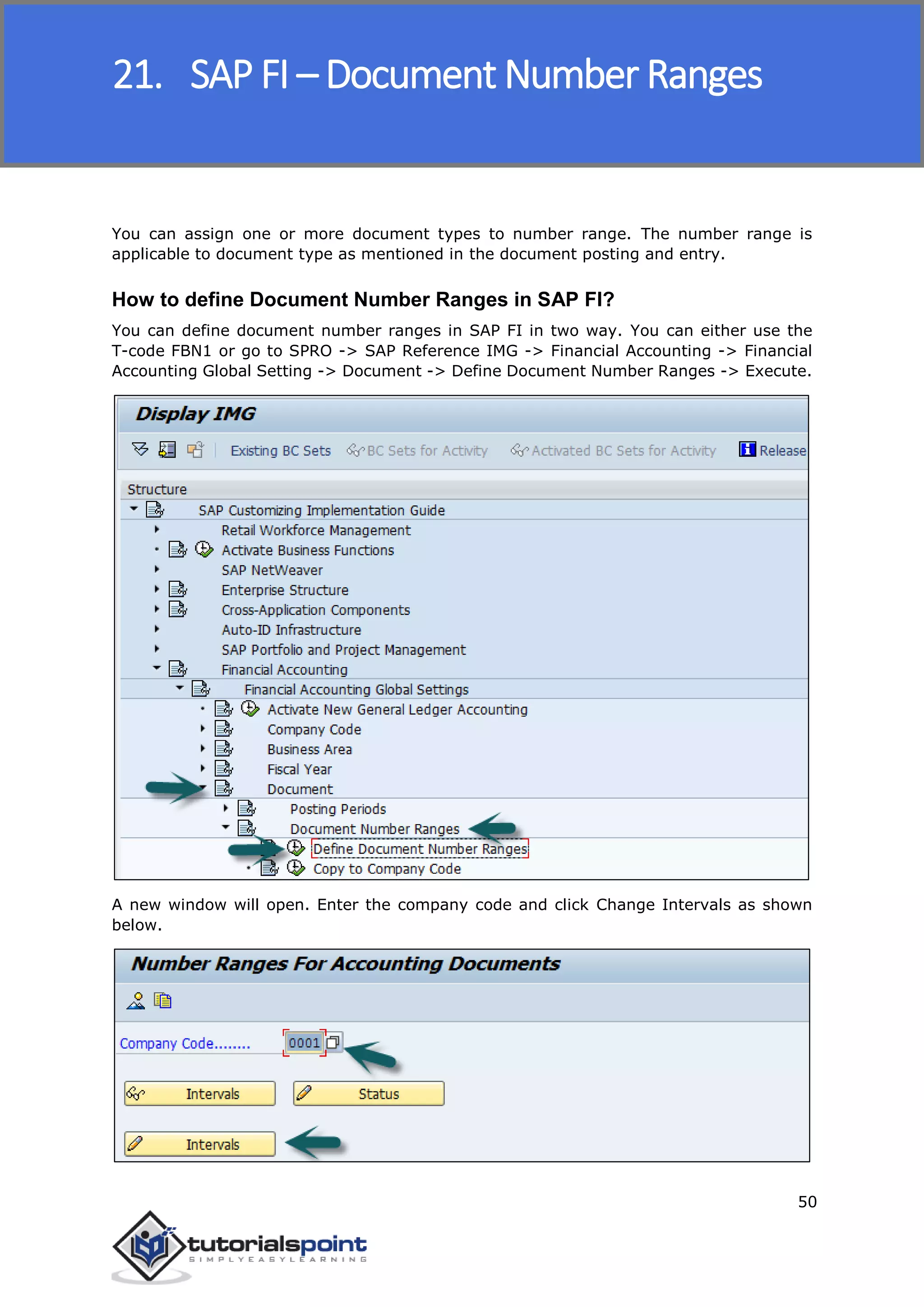 SAP FICO
50
You can assign one or more document types to number range. The number range is
applicable to document type as mentioned in the document posting and entry.
How to define Document Number Ranges in SAP FI?
You can define document number ranges in SAP FI in two way. You can either use the
T-code FBN1 or go to SPRO -> SAP Reference IMG -> Financial Accounting -> Financial
Accounting Global Setting -> Document -> Define Document Number Ranges -> Execute.
A new window will open. Enter the company code and click Change Intervals as shown
below.
21. SAP FI – Document Number Ranges
 