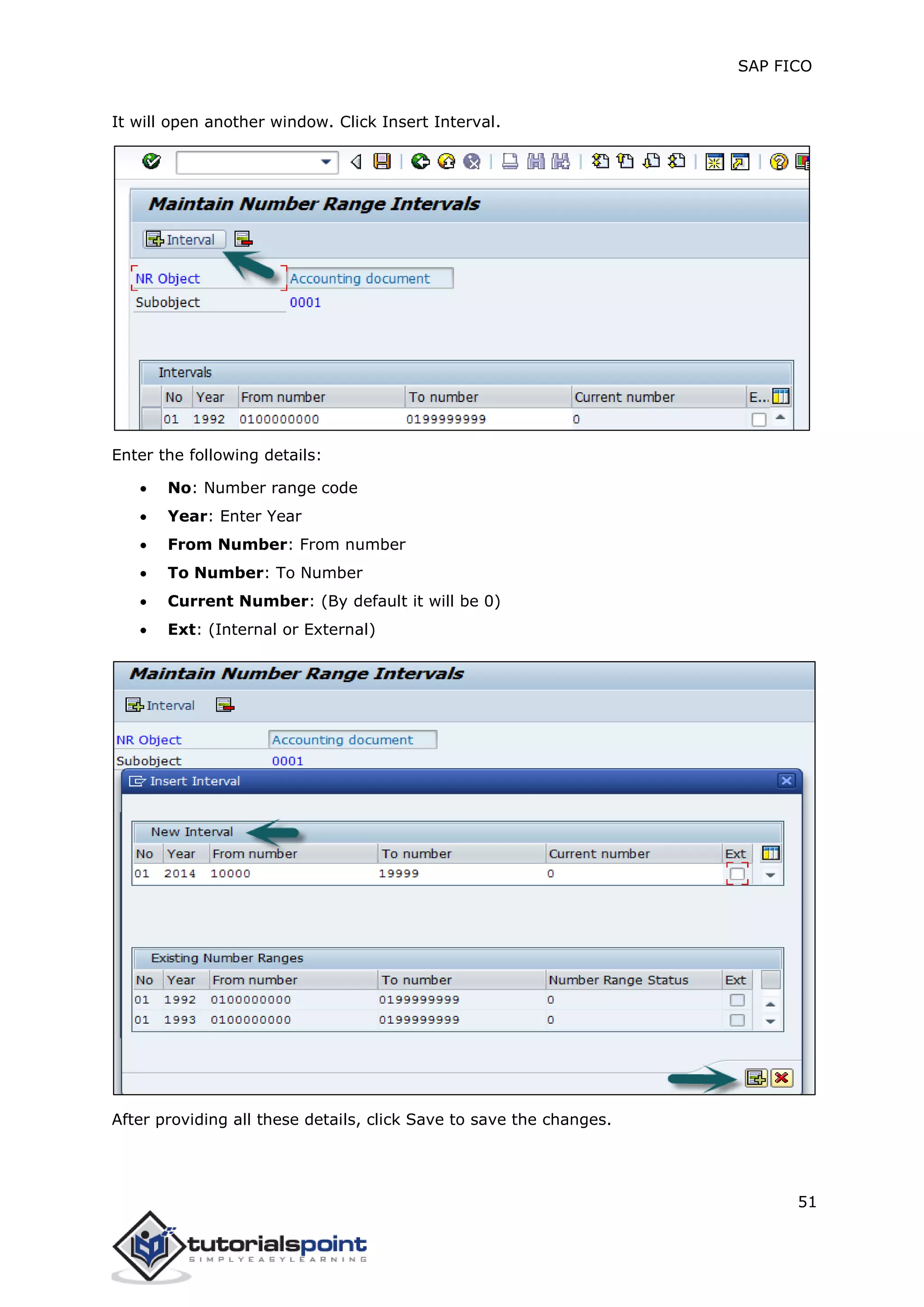 SAP FICO
51
It will open another window. Click Insert Interval.
Enter the following details:
 No: Number range code
 Year: Enter Year
 From Number: From number
 To Number: To Number
 Current Number: (By default it will be 0)
 Ext: (Internal or External)
After providing all these details, click Save to save the changes.
 