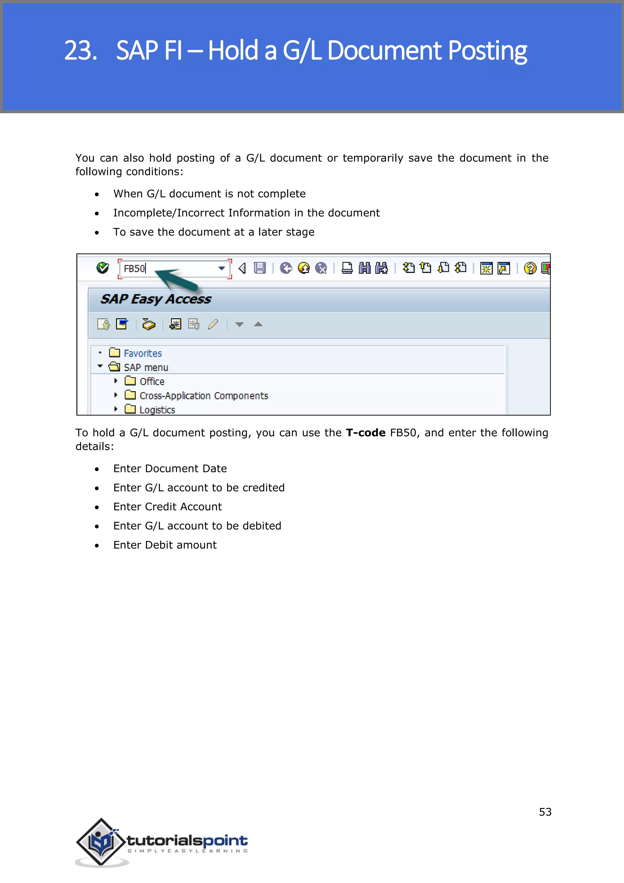 SAP FICO
53
You can also hold posting of a G/L document or temporarily save the document in the
following conditions:
 When G/L document is not complete
 Incomplete/Incorrect Information in the document
 To save the document at a later stage
To hold a G/L document posting, you can use the T-code FB50, and enter the following
details:
 Enter Document Date
 Enter G/L account to be credited
 Enter Credit Account
 Enter G/L account to be debited
 Enter Debit amount
23. SAP FI – Hold a G/L Document Posting
 