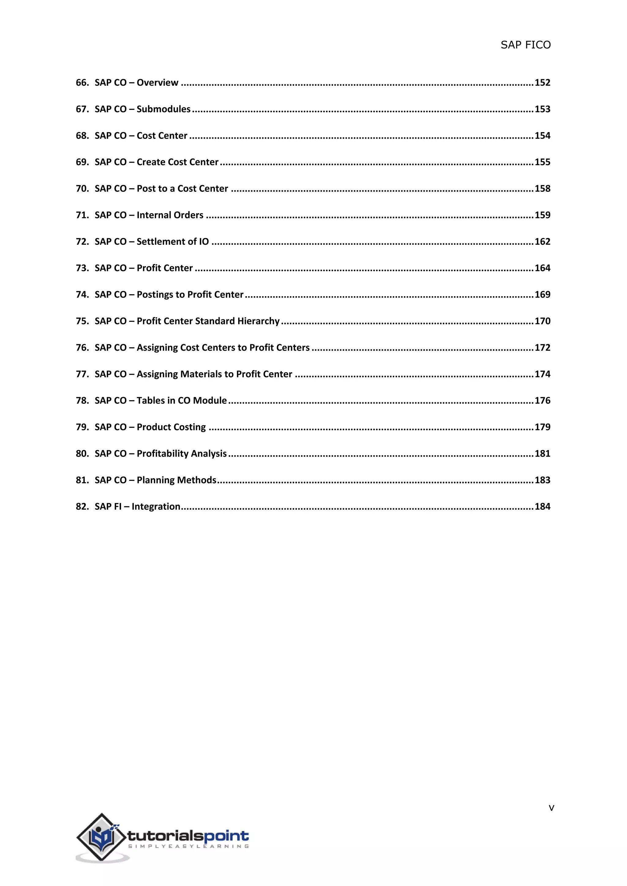 SAP FICO
v
66. SAP CO – Overview ...............................................................................................................................152
67. SAP CO – Submodules...........................................................................................................................153
68. SAP CO – Cost Center ............................................................................................................................154
69. SAP CO – Create Cost Center.................................................................................................................155
70. SAP CO – Post to a Cost Center .............................................................................................................158
71. SAP CO – Internal Orders ......................................................................................................................159
72. SAP CO – Settlement of IO ....................................................................................................................162
73. SAP CO – Profit Center ..........................................................................................................................164
74. SAP CO – Postings to Profit Center........................................................................................................169
75. SAP CO – Profit Center Standard Hierarchy...........................................................................................170
76. SAP CO – Assigning Cost Centers to Profit Centers ................................................................................172
77. SAP CO – Assigning Materials to Profit Center ......................................................................................174
78. SAP CO – Tables in CO Module..............................................................................................................176
79. SAP CO – Product Costing .....................................................................................................................179
80. SAP CO – Profitability Analysis..............................................................................................................181
81. SAP CO – Planning Methods..................................................................................................................183
82. SAP FI – Integration...............................................................................................................................184
 