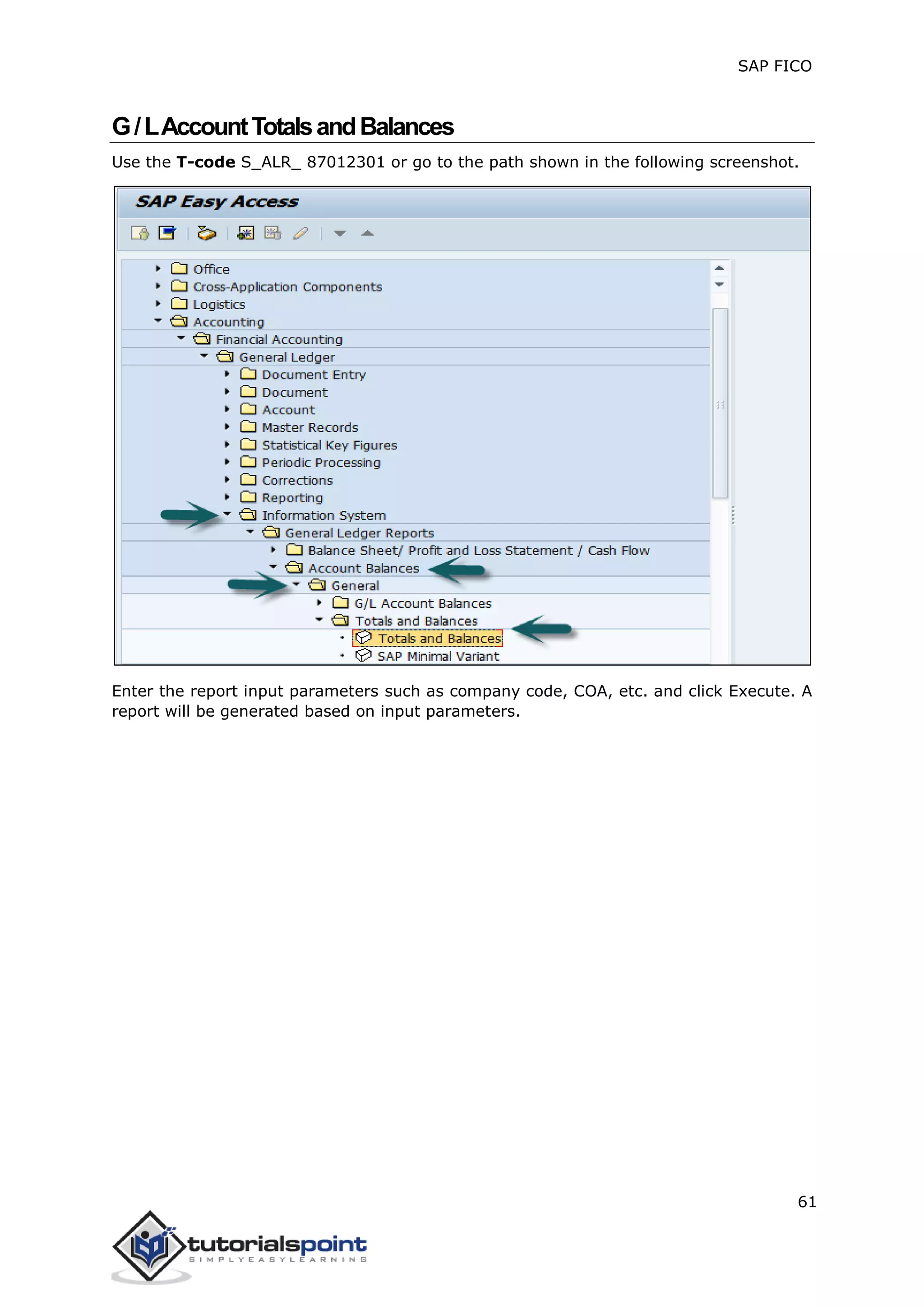 SAP FICO
61
G/LAccountTotalsandBalances
Use the T-code S_ALR_ 87012301 or go to the path shown in the following screenshot.
Enter the report input parameters such as company code, COA, etc. and click Execute. A
report will be generated based on input parameters.
 