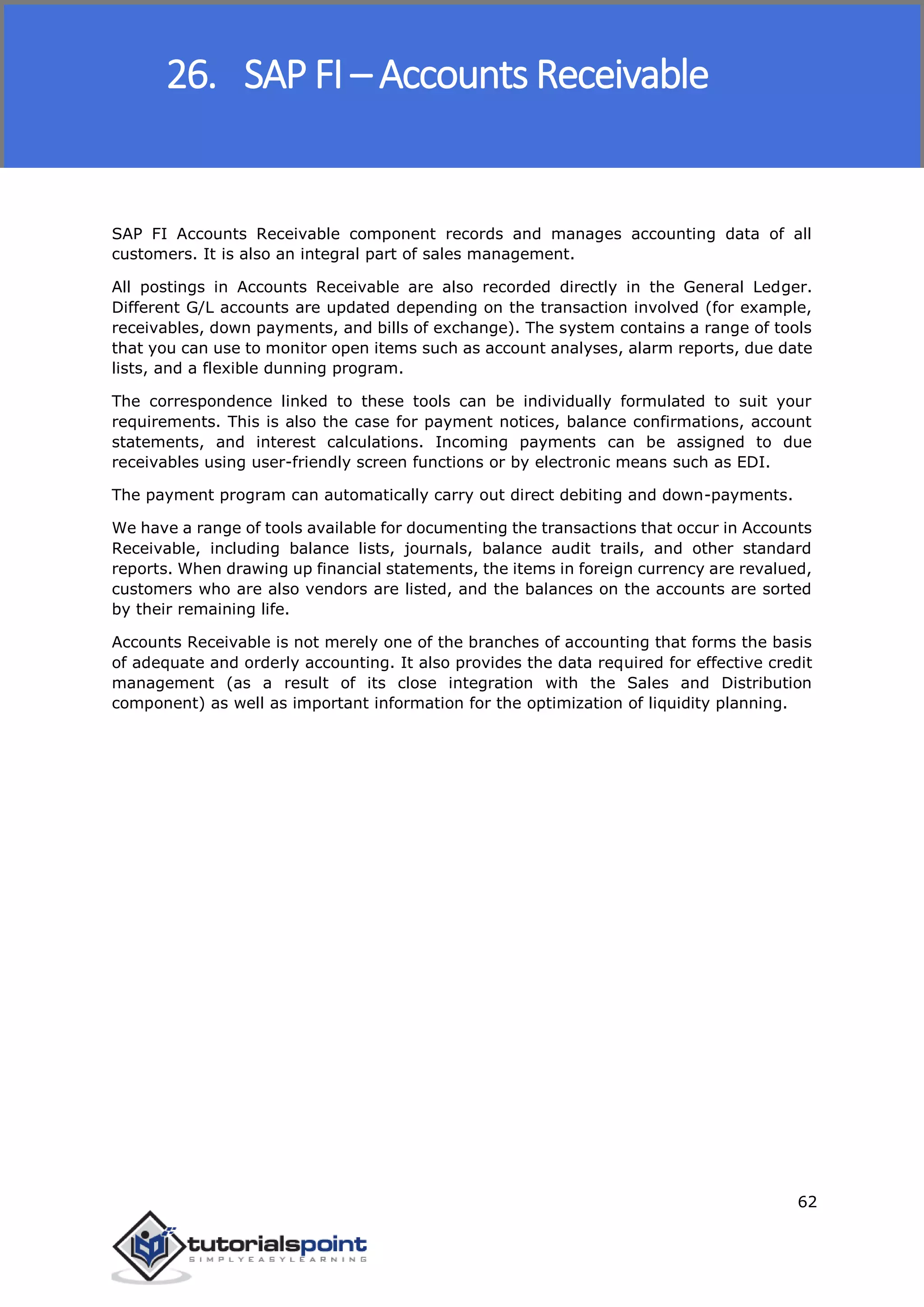 SAP FICO
62
SAP FI Accounts Receivable component records and manages accounting data of all
customers. It is also an integral part of sales management.
All postings in Accounts Receivable are also recorded directly in the General Ledger.
Different G/L accounts are updated depending on the transaction involved (for example,
receivables, down payments, and bills of exchange). The system contains a range of tools
that you can use to monitor open items such as account analyses, alarm reports, due date
lists, and a flexible dunning program.
The correspondence linked to these tools can be individually formulated to suit your
requirements. This is also the case for payment notices, balance confirmations, account
statements, and interest calculations. Incoming payments can be assigned to due
receivables using user-friendly screen functions or by electronic means such as EDI.
The payment program can automatically carry out direct debiting and down-payments.
We have a range of tools available for documenting the transactions that occur in Accounts
Receivable, including balance lists, journals, balance audit trails, and other standard
reports. When drawing up financial statements, the items in foreign currency are revalued,
customers who are also vendors are listed, and the balances on the accounts are sorted
by their remaining life.
Accounts Receivable is not merely one of the branches of accounting that forms the basis
of adequate and orderly accounting. It also provides the data required for effective credit
management (as a result of its close integration with the Sales and Distribution
component) as well as important information for the optimization of liquidity planning.
26. SAP FI – Accounts Receivable
 