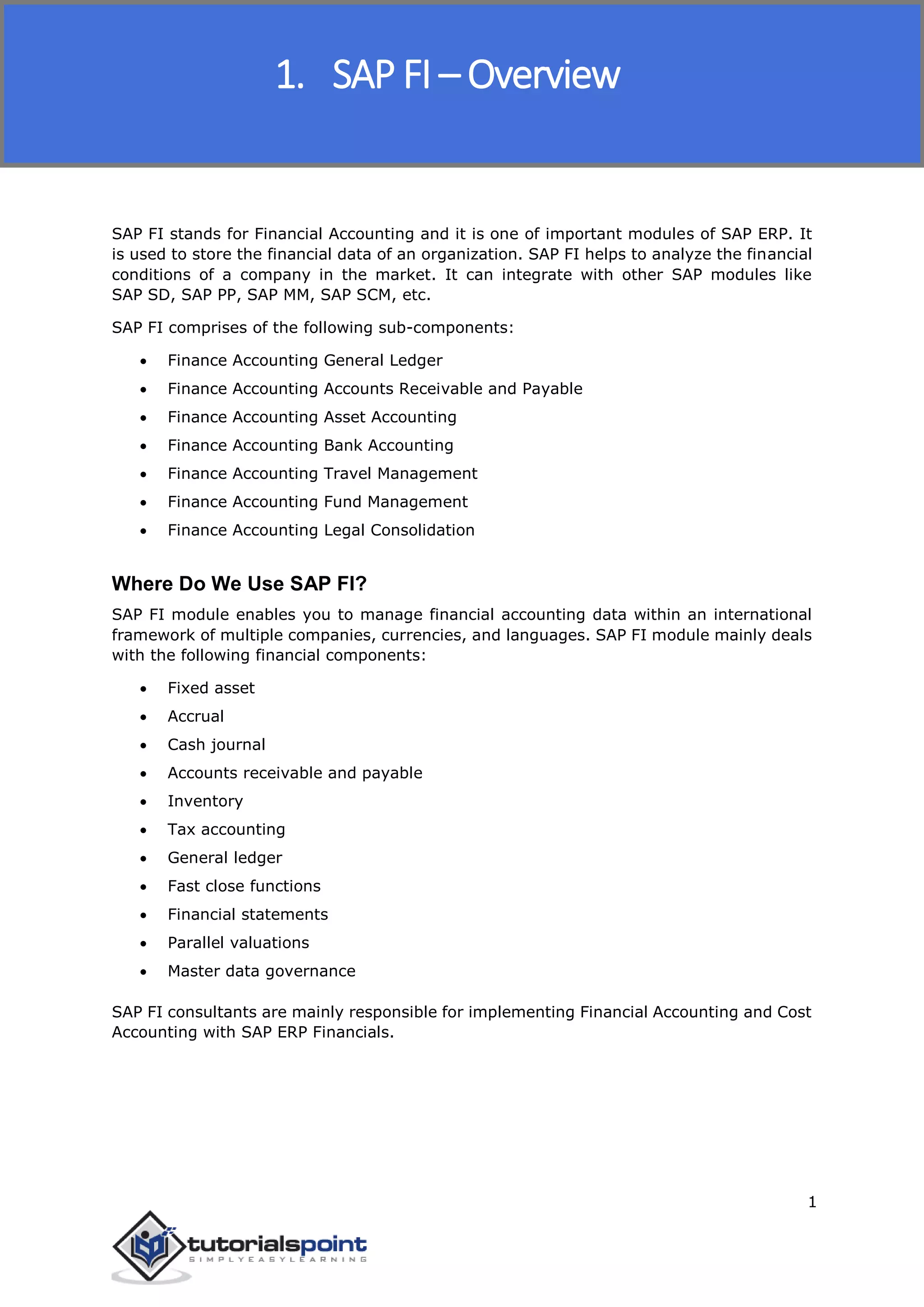 SAP FICO
1
SAP FI stands for Financial Accounting and it is one of important modules of SAP ERP. It
is used to store the financial data of an organization. SAP FI helps to analyze the financial
conditions of a company in the market. It can integrate with other SAP modules like
SAP SD, SAP PP, SAP MM, SAP SCM, etc.
SAP FI comprises of the following sub-components:
 Finance Accounting General Ledger
 Finance Accounting Accounts Receivable and Payable
 Finance Accounting Asset Accounting
 Finance Accounting Bank Accounting
 Finance Accounting Travel Management
 Finance Accounting Fund Management
 Finance Accounting Legal Consolidation
Where Do We Use SAP FI?
SAP FI module enables you to manage financial accounting data within an international
framework of multiple companies, currencies, and languages. SAP FI module mainly deals
with the following financial components:
 Fixed asset
 Accrual
 Cash journal
 Accounts receivable and payable
 Inventory
 Tax accounting
 General ledger
 Fast close functions
 Financial statements
 Parallel valuations
 Master data governance
SAP FI consultants are mainly responsible for implementing Financial Accounting and Cost
Accounting with SAP ERP Financials.
1. SAP FI – Overview
 