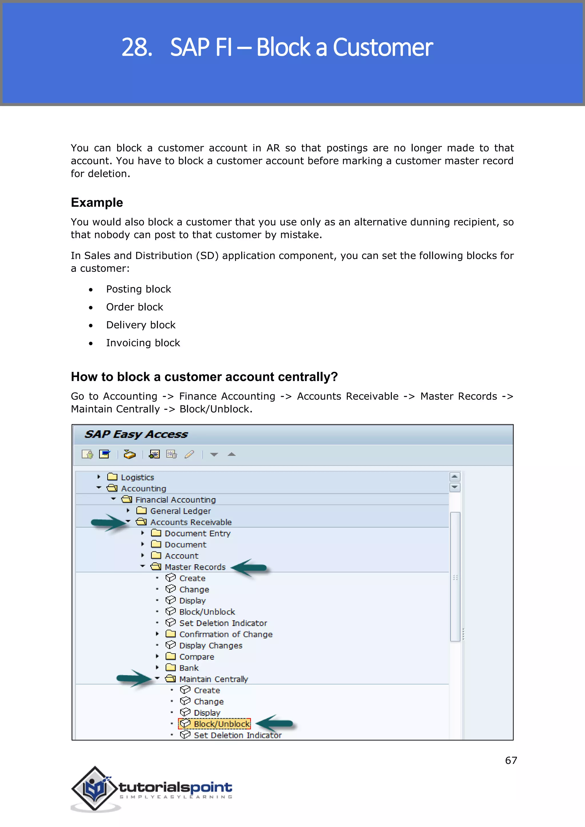 SAP FICO
67
You can block a customer account in AR so that postings are no longer made to that
account. You have to block a customer account before marking a customer master record
for deletion.
Example
You would also block a customer that you use only as an alternative dunning recipient, so
that nobody can post to that customer by mistake.
In Sales and Distribution (SD) application component, you can set the following blocks for
a customer:
 Posting block
 Order block
 Delivery block
 Invoicing block
How to block a customer account centrally?
Go to Accounting -> Finance Accounting -> Accounts Receivable -> Master Records ->
Maintain Centrally -> Block/Unblock.
28. SAP FI – Block a Customer
 