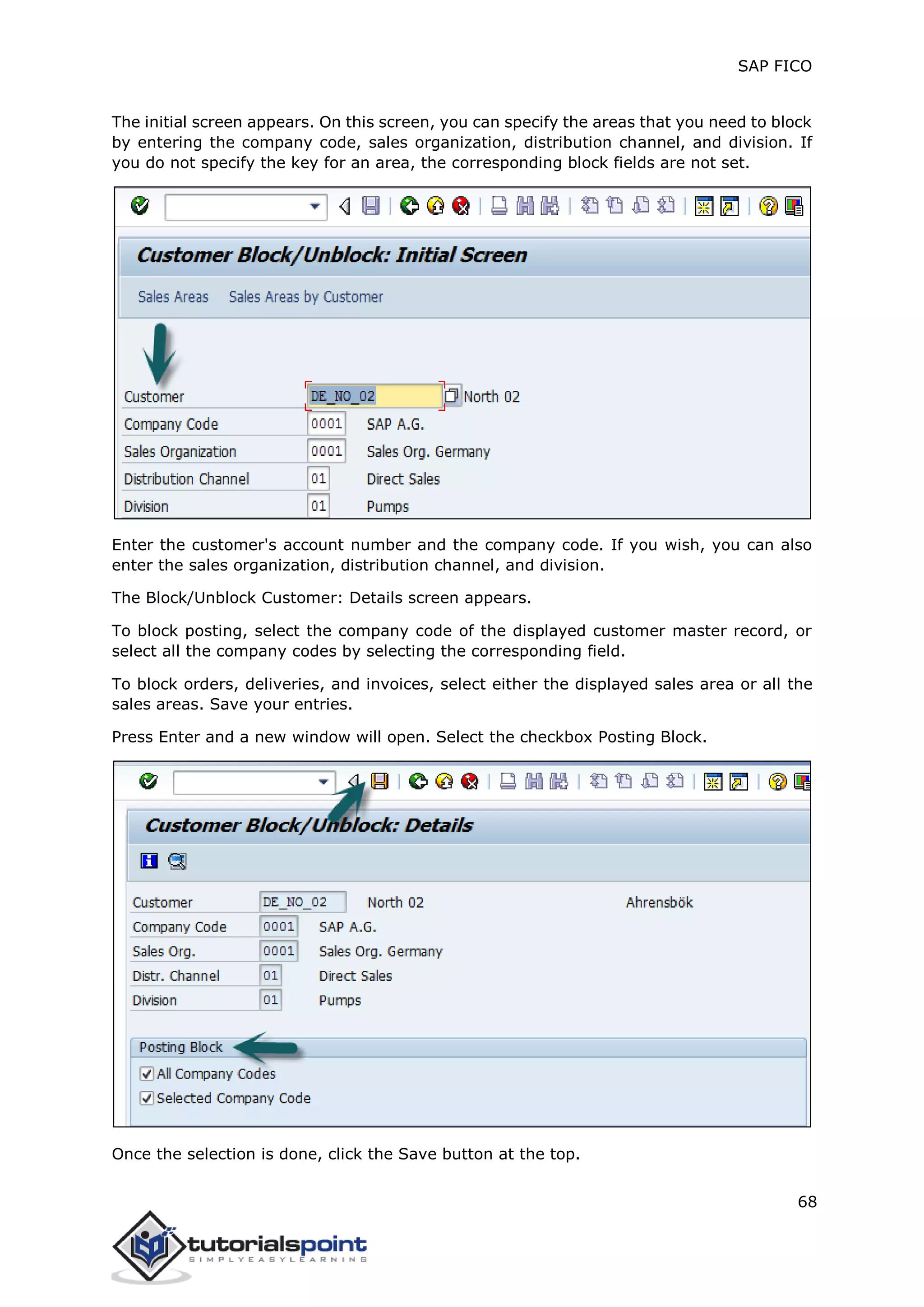 SAP FICO
68
The initial screen appears. On this screen, you can specify the areas that you need to block
by entering the company code, sales organization, distribution channel, and division. If
you do not specify the key for an area, the corresponding block fields are not set.
Enter the customer's account number and the company code. If you wish, you can also
enter the sales organization, distribution channel, and division.
The Block/Unblock Customer: Details screen appears.
To block posting, select the company code of the displayed customer master record, or
select all the company codes by selecting the corresponding field.
To block orders, deliveries, and invoices, select either the displayed sales area or all the
sales areas. Save your entries.
Press Enter and a new window will open. Select the checkbox Posting Block.
Once the selection is done, click the Save button at the top.
 