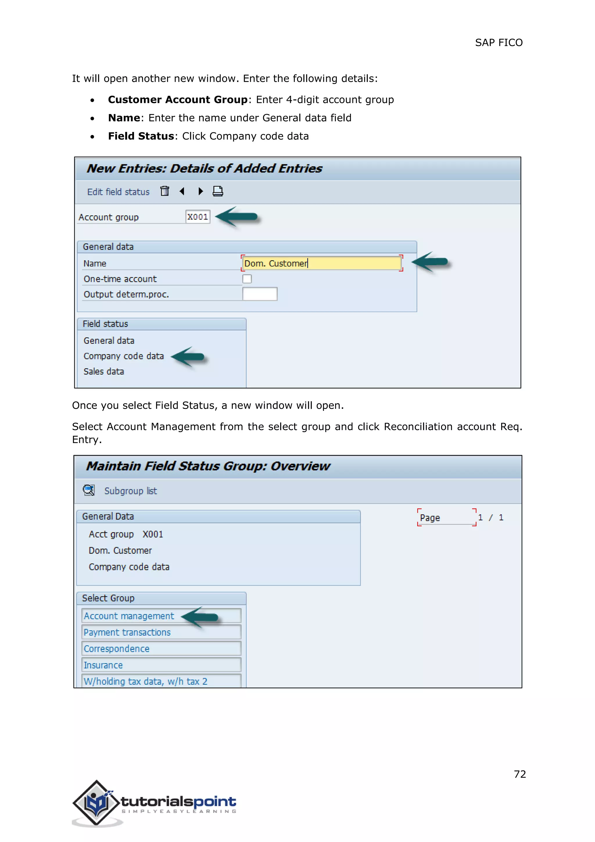 SAP FICO
72
It will open another new window. Enter the following details:
 Customer Account Group: Enter 4-digit account group
 Name: Enter the name under General data field
 Field Status: Click Company code data
Once you select Field Status, a new window will open.
Select Account Management from the select group and click Reconciliation account Req.
Entry.
 