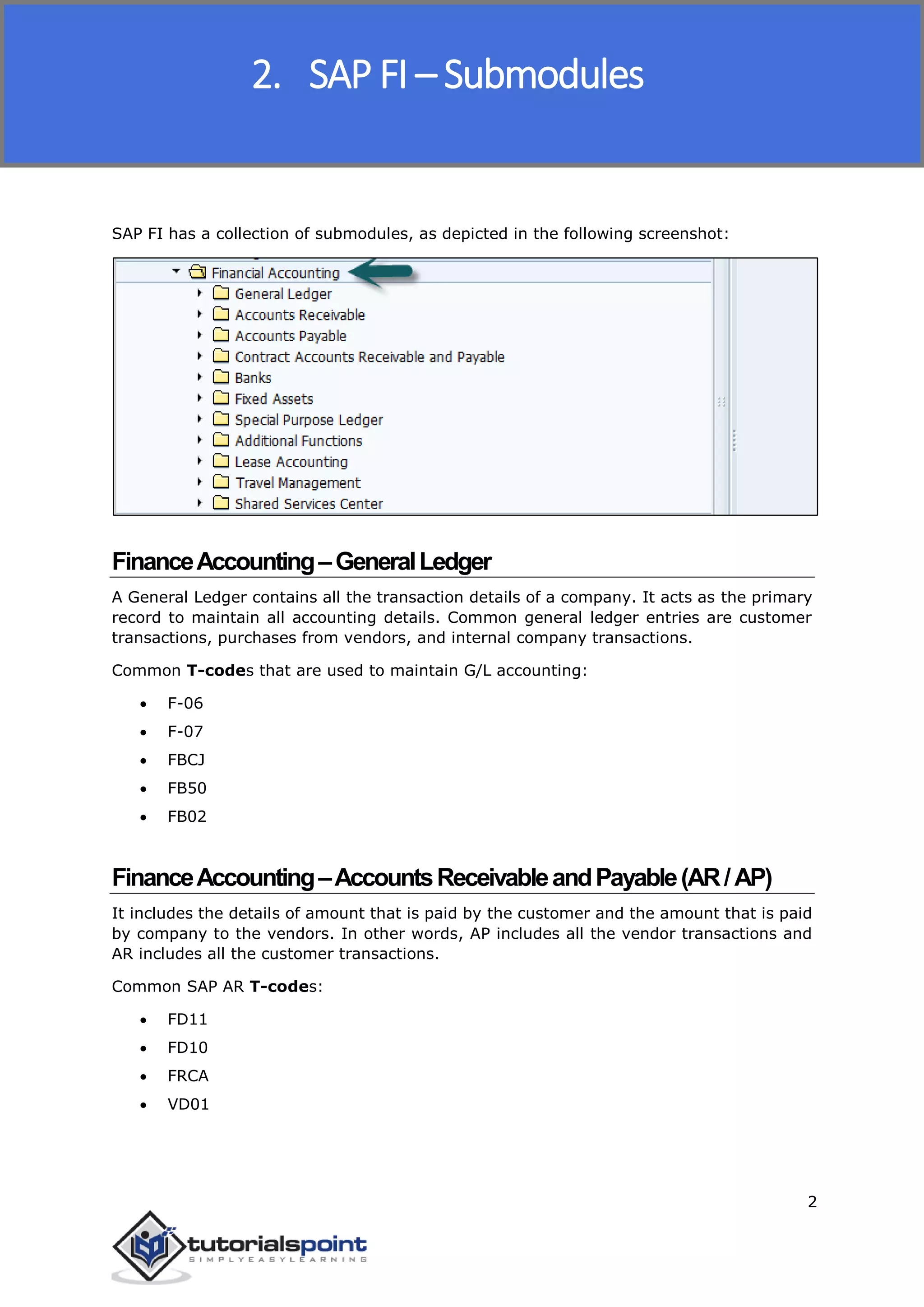 SAP FICO
2
SAP FI has a collection of submodules, as depicted in the following screenshot:
FinanceAccounting–GeneralLedger
A General Ledger contains all the transaction details of a company. It acts as the primary
record to maintain all accounting details. Common general ledger entries are customer
transactions, purchases from vendors, and internal company transactions.
Common T-codes that are used to maintain G/L accounting:
 F-06
 F-07
 FBCJ
 FB50
 FB02
FinanceAccounting–AccountsReceivableandPayable(AR/AP)
It includes the details of amount that is paid by the customer and the amount that is paid
by company to the vendors. In other words, AP includes all the vendor transactions and
AR includes all the customer transactions.
Common SAP AR T-codes:
 FD11
 FD10
 FRCA
 VD01
2. SAP FI – Submodules
 