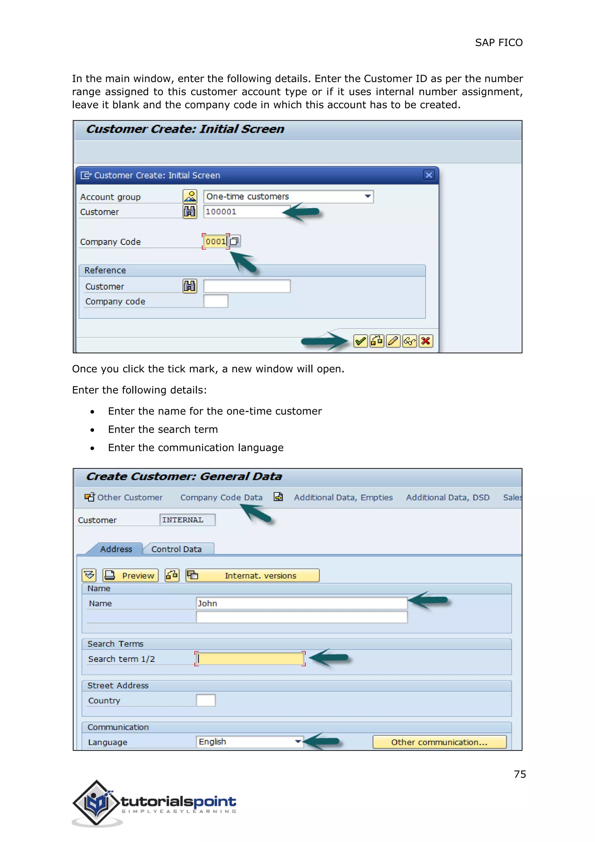 SAP FICO
75
In the main window, enter the following details. Enter the Customer ID as per the number
range assigned to this customer account type or if it uses internal number assignment,
leave it blank and the company code in which this account has to be created.
Once you click the tick mark, a new window will open.
Enter the following details:
 Enter the name for the one-time customer
 Enter the search term
 Enter the communication language
 
