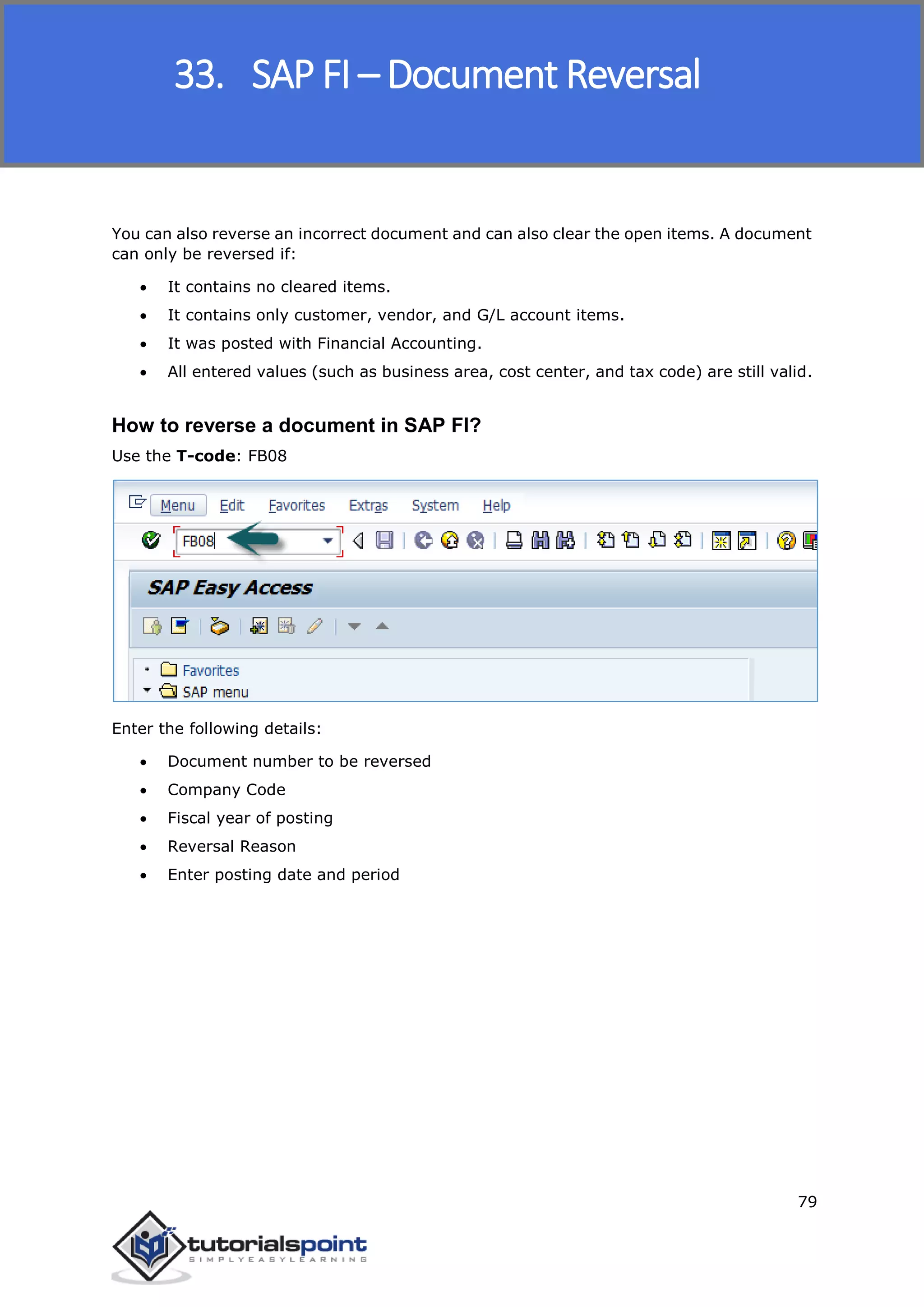SAP FICO
79
You can also reverse an incorrect document and can also clear the open items. A document
can only be reversed if:
 It contains no cleared items.
 It contains only customer, vendor, and G/L account items.
 It was posted with Financial Accounting.
 All entered values (such as business area, cost center, and tax code) are still valid.
How to reverse a document in SAP FI?
Use the T-code: FB08
Enter the following details:
 Document number to be reversed
 Company Code
 Fiscal year of posting
 Reversal Reason
 Enter posting date and period
33. SAP FI – Document Reversal
 