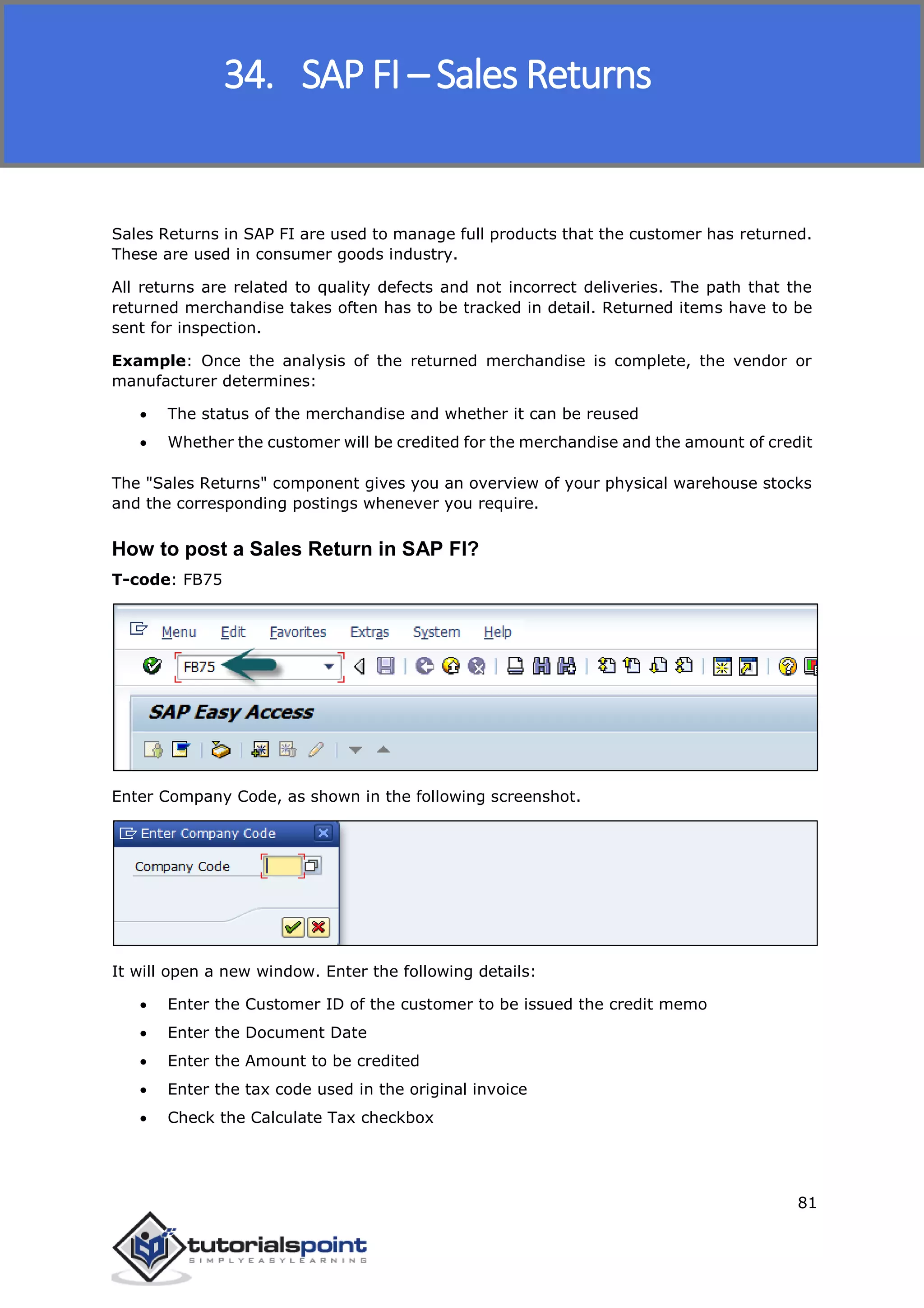 SAP FICO
81
Sales Returns in SAP FI are used to manage full products that the customer has returned.
These are used in consumer goods industry.
All returns are related to quality defects and not incorrect deliveries. The path that the
returned merchandise takes often has to be tracked in detail. Returned items have to be
sent for inspection.
Example: Once the analysis of the returned merchandise is complete, the vendor or
manufacturer determines:
 The status of the merchandise and whether it can be reused
 Whether the customer will be credited for the merchandise and the amount of credit
The "Sales Returns" component gives you an overview of your physical warehouse stocks
and the corresponding postings whenever you require.
How to post a Sales Return in SAP FI?
T-code: FB75
Enter Company Code, as shown in the following screenshot.
It will open a new window. Enter the following details:
 Enter the Customer ID of the customer to be issued the credit memo
 Enter the Document Date
 Enter the Amount to be credited
 Enter the tax code used in the original invoice
 Check the Calculate Tax checkbox
34. SAP FI – Sales Returns
 