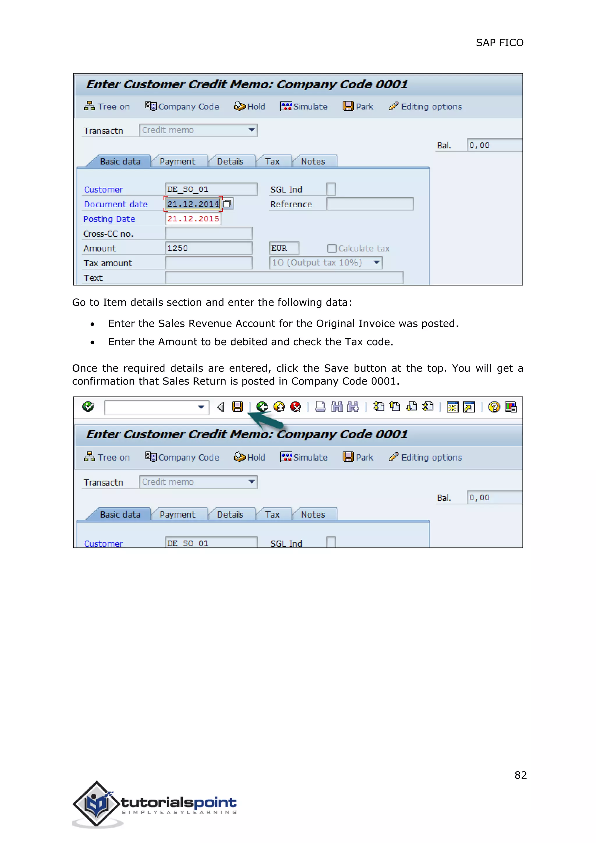 SAP FICO
82
Go to Item details section and enter the following data:
 Enter the Sales Revenue Account for the Original Invoice was posted.
 Enter the Amount to be debited and check the Tax code.
Once the required details are entered, click the Save button at the top. You will get a
confirmation that Sales Return is posted in Company Code 0001.
 