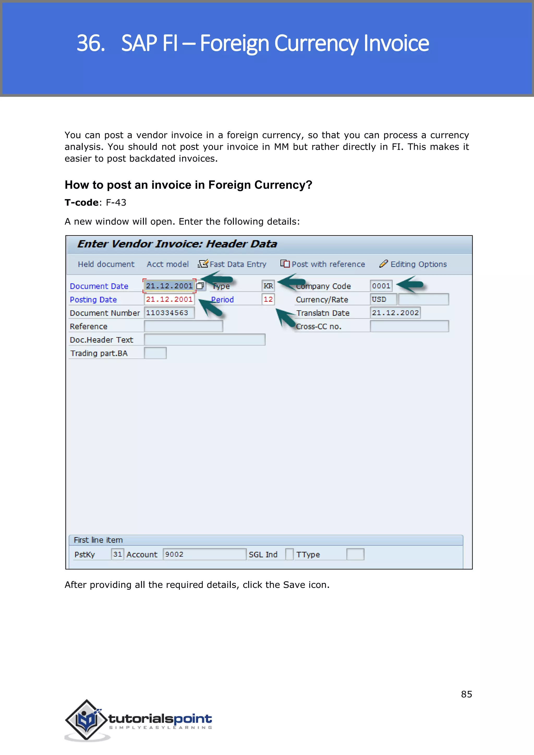 SAP FICO
85
You can post a vendor invoice in a foreign currency, so that you can process a currency
analysis. You should not post your invoice in MM but rather directly in FI. This makes it
easier to post backdated invoices.
How to post an invoice in Foreign Currency?
T-code: F-43
A new window will open. Enter the following details:
After providing all the required details, click the Save icon.
36. SAP FI – Foreign Currency Invoice
 