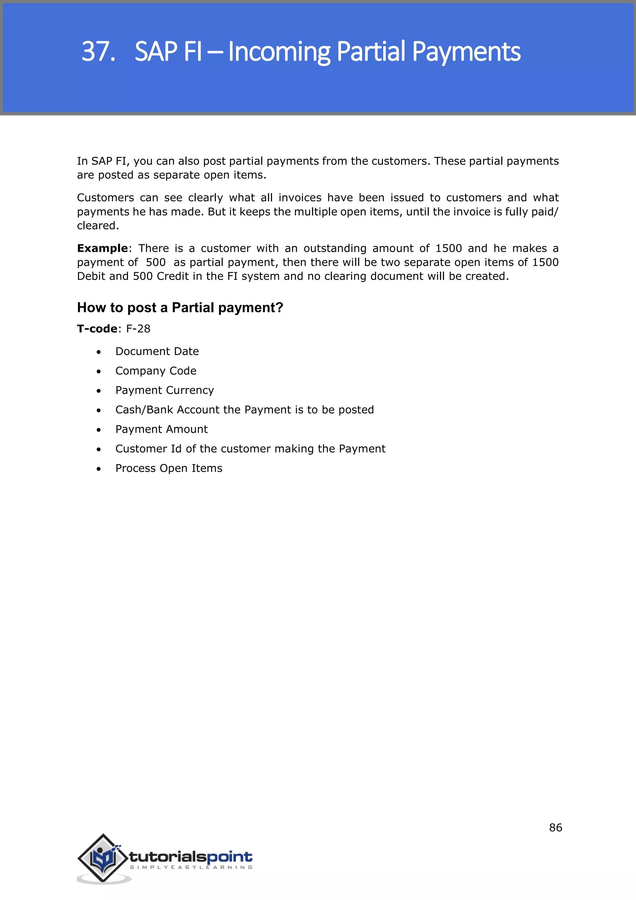 SAP FICO
86
In SAP FI, you can also post partial payments from the customers. These partial payments
are posted as separate open items.
Customers can see clearly what all invoices have been issued to customers and what
payments he has made. But it keeps the multiple open items, until the invoice is fully paid/
cleared.
Example: There is a customer with an outstanding amount of 1500 and he makes a
payment of 500 as partial payment, then there will be two separate open items of 1500
Debit and 500 Credit in the FI system and no clearing document will be created.
How to post a Partial payment?
T-code: F-28
 Document Date
 Company Code
 Payment Currency
 Cash/Bank Account the Payment is to be posted
 Payment Amount
 Customer Id of the customer making the Payment
 Process Open Items
37. SAP FI – Incoming Partial Payments
 