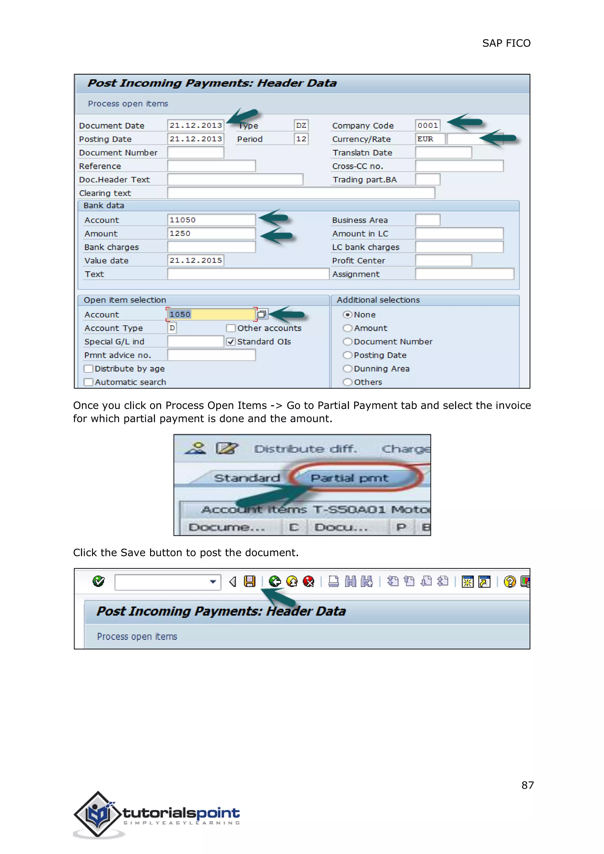 SAP FICO
87
Once you click on Process Open Items -> Go to Partial Payment tab and select the invoice
for which partial payment is done and the amount.
Click the Save button to post the document.
 
