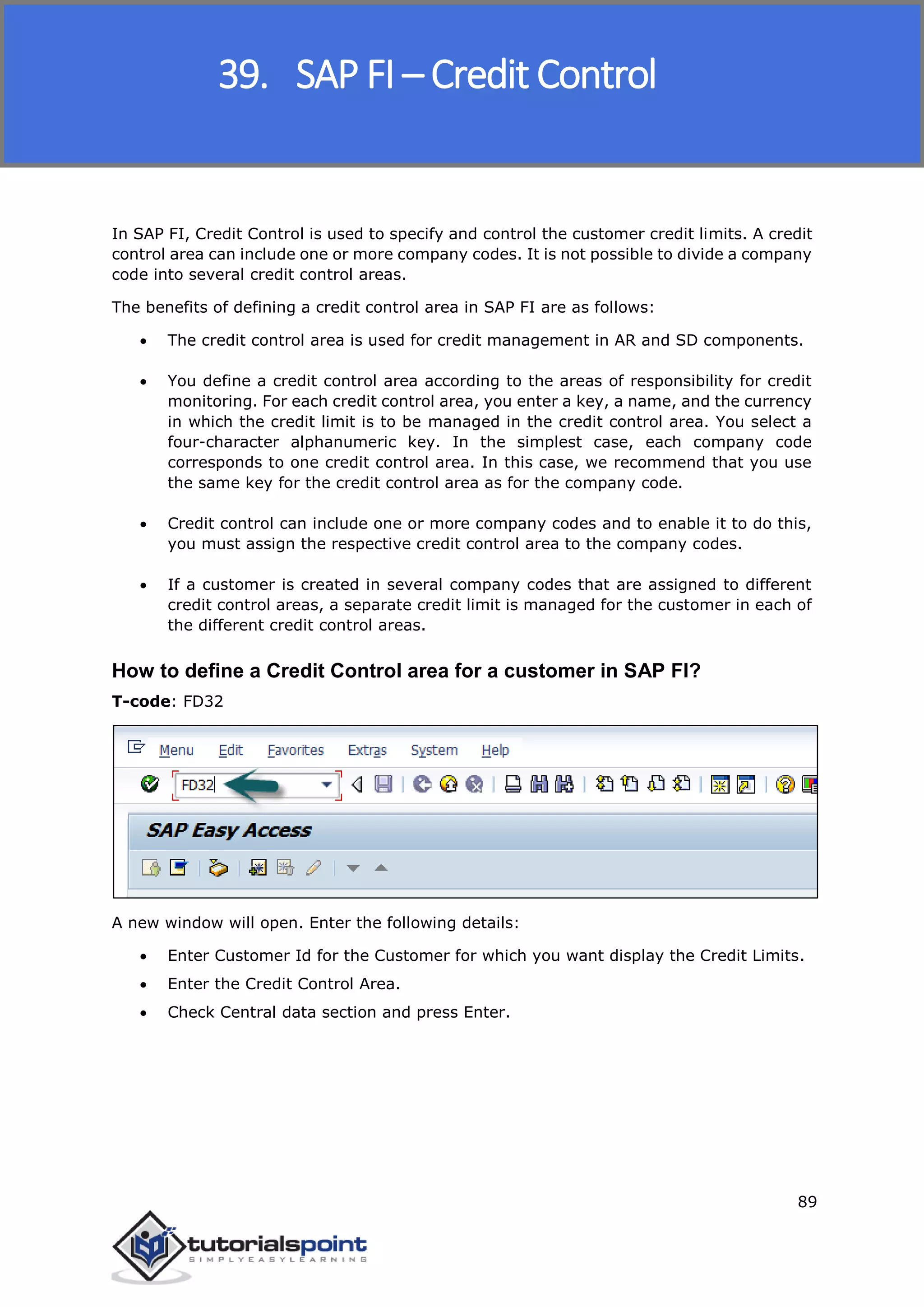 SAP FICO
89
In SAP FI, Credit Control is used to specify and control the customer credit limits. A credit
control area can include one or more company codes. It is not possible to divide a company
code into several credit control areas.
The benefits of defining a credit control area in SAP FI are as follows:
 The credit control area is used for credit management in AR and SD components.
 You define a credit control area according to the areas of responsibility for credit
monitoring. For each credit control area, you enter a key, a name, and the currency
in which the credit limit is to be managed in the credit control area. You select a
four-character alphanumeric key. In the simplest case, each company code
corresponds to one credit control area. In this case, we recommend that you use
the same key for the credit control area as for the company code.
 Credit control can include one or more company codes and to enable it to do this,
you must assign the respective credit control area to the company codes.
 If a customer is created in several company codes that are assigned to different
credit control areas, a separate credit limit is managed for the customer in each of
the different credit control areas.
How to define a Credit Control area for a customer in SAP FI?
T-code: FD32
A new window will open. Enter the following details:
 Enter Customer Id for the Customer for which you want display the Credit Limits.
 Enter the Credit Control Area.
 Check Central data section and press Enter.
39. SAP FI – Credit Control
 