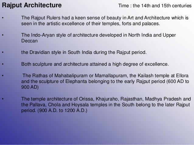 Rajput Architecture Time : the 14th and 15th centuries
• The Rajput Rulers had a keen sense of beauty in Art and Architecture which is
seen in the artistic excellence of their temples, forts and palaces.
• The Indo-Aryan style of architecture developed in North India and Upper
Deccan
• the Dravidian style in South India during the Rajput period.
• Both sculpture and architecture attained a high degree of excellence.
• The Rathas of Mahabalipuram or Mamallapuram, the Kailash temple at Ellora
and the sculpture of Elephanta belonging to the early Rajput period (600 AD to
900 AD)
• The temple architecture of Orissa, Khajuraho, Rajasthan, Madhya Pradesh and
the Pallava, Chola and Hoysala temples in the South belong to the later Rajput
period. (900 A.D. to 1200 A.D.)
 