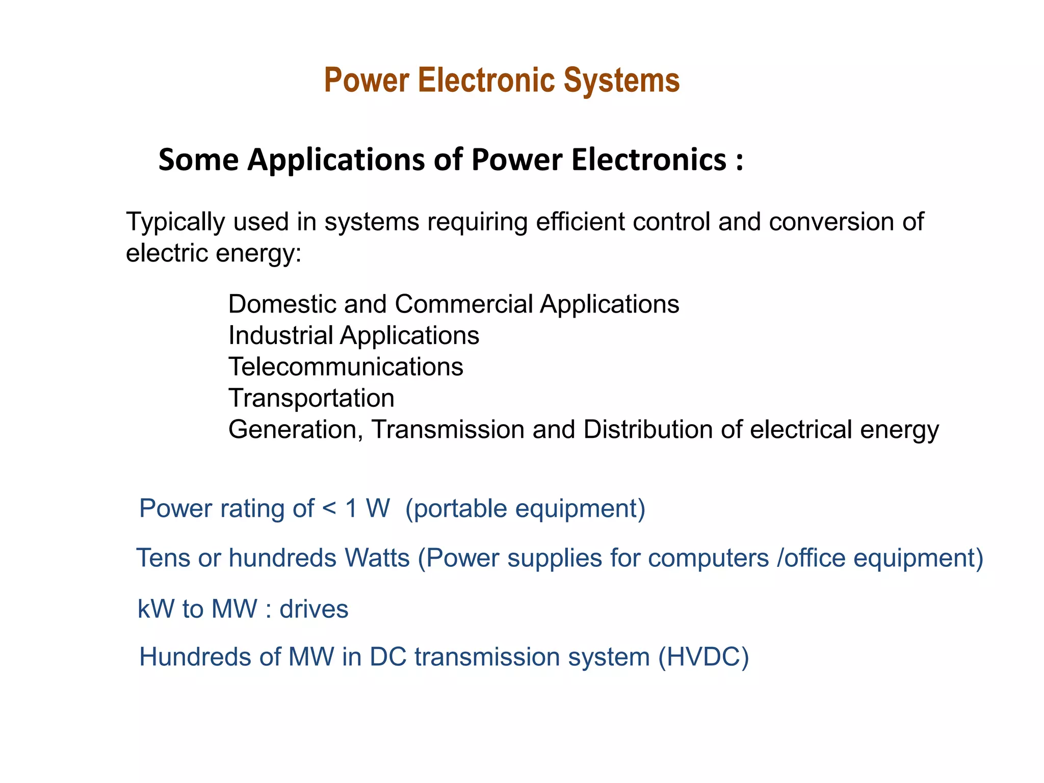 Power Electronic Systems
Some Applications of Power Electronics :
Power rating of < 1 W (portable equipment)
Tens or hundreds Watts (Power supplies for computers /office equipment)
Typically used in systems requiring efficient control and conversion of
electric energy:
Domestic and Commercial Applications
Industrial Applications
Telecommunications
Transportation
Generation, Transmission and Distribution of electrical energy
kW to MW : drives
Hundreds of MW in DC transmission system (HVDC)
 