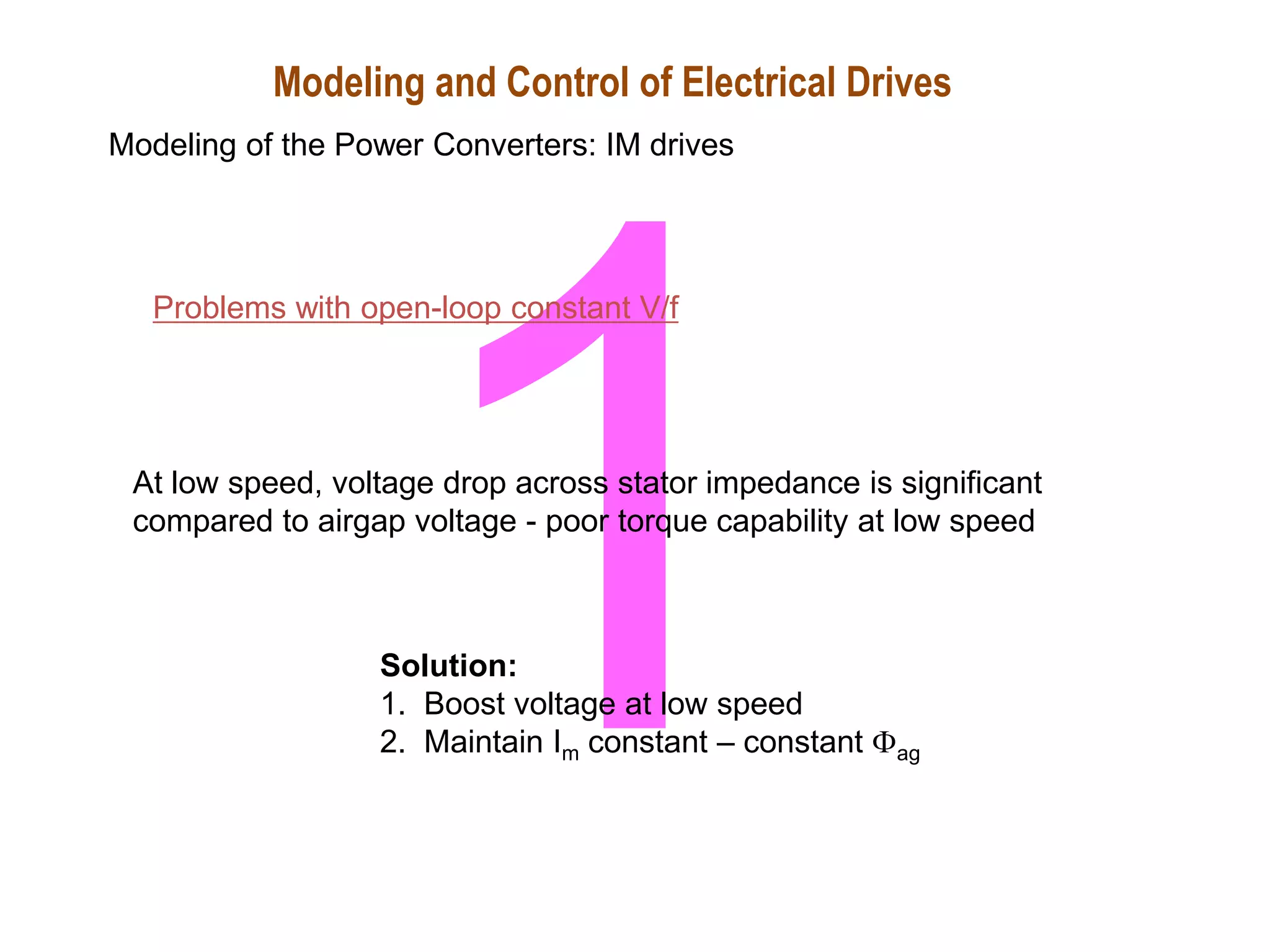 Problems with open-loop constant V/f
At low speed, voltage drop across stator impedance is significant
compared to airgap voltage - poor torque capability at low speed
Solution:
1. Boost voltage at low speed
2. Maintain Im constant – constant ag
Modeling and Control of Electrical Drives
Modeling of the Power Converters: IM drives
 